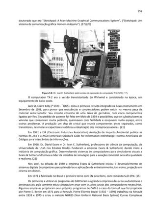 159
doutorado que era "Sketchpad: A Man-Machine Graphical Communications System”, (“Sketchpad: Um
sistema de comunicação gráfica Homem-máquina”). (17) (20)
Figura 5.8: Dr. Ivan E. Sutherland está na área de operação do computador TX-2 (10) (17).
O computador TX-2 era a versão transistorizada do Wirlwind e considerado na época, um
equipamento de baixo custo.
Jack St. Claire Kilby (*1923 - †
2005). criou o primeiro circuito integrado na Texas Instruments em
Setembro de 1958, para provar que resistências e condensadores podem existir na mesma peça de
material semicondutor. Seu circuito consistia de uma lasca de germânio, com cinco componentes
ligados por fios. Seu pedido de patente foi feito em Maio de 1959 e possibilitou que se substituíssem as
válvulas que consumiam muita potência, queimavam com facilidade e ocupavam muito espaço, entre
outros problemas. A produção um chip de cristal que reunia componentes antes separados, como
transístores, resistores e capacitores viabilizou a idealização dos microprocessadores. (21)
Em 1961 a EIA (Electronic Industries Association) Avaliação de Impacto Ambiental publica as
normas RS 244 e a ASCII (American Standard Code for Information Interchange) Norma Americana de
Códigos para Intercâmbio de Informações.
Em 1968, Dr. David Evans e Dr. Ivan E. Sutherland, professores de ciência da computação, da
Universidade de Utah nos Estados Unidos fundaram a empresa Evans & Sutherland, dando início a
indústria de computação gráfica. Desenvolvendo sistemas de computadores para simuladores visuais a
Evans & Sutherland tornou a líder da indústria de simulação para a aviação comercial pela alta qualidade
e realismo. (22)
Nos anos da década de 1980 a empresa Evans & Sutherland iniciou o desenvolvimento de
sistemas digitais de projetores para planetários e aplicações de entretenimento, tais como, projeção em
cinema em domos.
Em 1971 é fabricado no Brasil o primeiro torno com CN pela Romi, com comando SLO-SYN. (15)
Os primeiros a utilizar os programas de CAD foram as grandes empresas das áreas automotivas e
aeroespaciais, pois somente estas conseguiam arcar com os altos custos dos computadores necessários.
Algumas empresas projetaram seus próprios programas de CAD é o caso do Unisurf que foi projetado
por Pierre E. Bezier em 1971 para a Renault. Pierre Étienne Bezier (1910 – 1999) trabalhou na Renault
entre 1933 e 1975 e criou o método NURBS (Non Uniform Rational Basis Splines) Curvas Complexas
 