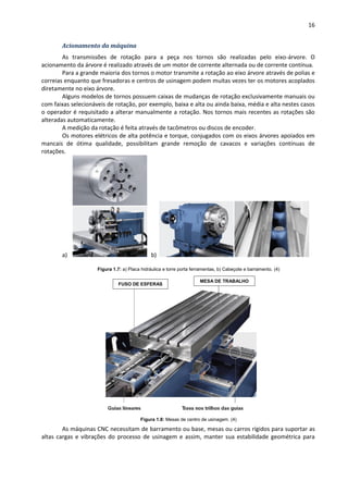 16
Acionamento da máquina
As transmissões de rotação para a peça nos tornos são realizadas pelo eixo-árvore. O
acionamento da árvore é realizado através de um motor de corrente alternada ou de corrente contínua.
Para a grande maioria dos tornos o motor transmite a rotação ao eixo árvore através de polias e
correias enquanto que fresadoras e centros de usinagem podem muitas vezes ter os motores acoplados
diretamente no eixo árvore.
Alguns modelos de tornos possuem caixas de mudanças de rotação exclusivamente manuais ou
com faixas selecionáveis de rotação, por exemplo, baixa e alta ou ainda baixa, média e alta nestes casos
o operador é requisitado a alterar manualmente a rotação. Nos tornos mais recentes as rotações são
alteradas automaticamente.
A medição da rotação é feita através de tacômetros ou discos de encoder.
Os motores elétricos de alta potência e torque, conjugados com os eixos árvores apoiados em
mancais de ótima qualidade, possibilitam grande remoção de cavacos e variações contínuas de
rotações.
a) b)
Figura 1.7: a) Placa hidráulica e torre porta ferramentas, b) Cabeçote e barramento. (4)
Figura 1.8: Mesas de centro de usinagem. (4)
As máquinas CNC necessitam de barramento ou base, mesas ou carros rígidos para suportar as
altas cargas e vibrações do processo de usinagem e assim, manter sua estabilidade geométrica para
FUSO DE ESFERAS
MESA DE TRABALHO
 