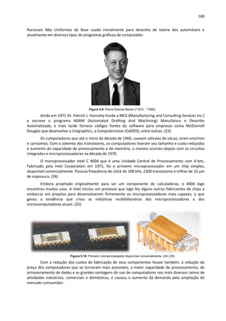 160
Racionais Não Uniformes de Base usada inicialmente para desenho de lataria dos automóveis e
atualmente em diversos tipos de programas gráficos de computador.
Figura 5.9: Pierre Étienne Bezier (*1910 - †
1999).
Ainda em 1971 Dr. Patrick J. Hanratty funda a MCS (Manufacturing and Consulting Services Inc.)
e escreve o programa ADAM (Automated Drafting And Machining) Manufatura e Desenho
Automatizado, e mais tarde fornece códigos fontes do software para empresas como McDonnell
Douglas que desenvolve o Unigraphics, a Computervision (CADDS), entre outras. (23)
Os computadores que até o início da década de 1960, usavam válvulas de vácuo, eram enormes
e caríssimos. Com o advento dos transístores, os computadores tiveram seu tamanho e custo reduzidos
e aumento de capacidade de processamento e de memória, o mesmo ocorreu depois com os circuitos
integrados e microprocessadores na década de 1970.
O microprocessador Intel C 4004 que é uma Unidade Central de Processamento com 4-bits.
Fabricado pela Intel Corporation em 1971, foi o primeiro microprocessador em um chip simples,
disponível comercialmente. Possuía frequência de clock de 108 kHz, 2300 transistores e trilhas de 10 µm
de espessura. (24)
Embora projetado originalmente para ser um componente de calculadoras, o 4004 logo
encontrou muitos usos. A Intel iniciou um processo que logo fez alguns outros fabricantes de chips a
embarcar em projetos para desenvolverem firmemente os microprocessadores mais capazes, o que
gerou a tendência que criou as indústrias multibilionárias dos microprocessadores e dos
microcomputadores atuais. (25)
Figura 5.10: Primeiro microprocessador disponível comercialmente. (24) (25)
Com a redução dos custos de fabricação de seus componentes houve também, a redução do
preço dos computadores que se tornaram mais acessíveis, a maior capacidade de processamento, de
armazenamento de dados e as grandes vantagens do uso de computadores nos mais diversos ramos de
atividades industriais, comerciais e domésticas, e causou o aumento da demanda pela ampliação do
mercado consumidor.
 