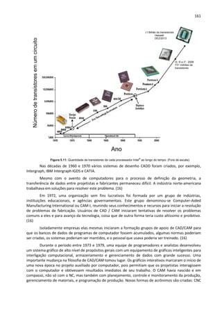 161
Figura 5.11: Quantidade de transistores de cada processador Intel®
ao longo do tempo. (Fora de escala).
Nas décadas de 1960 e 1970 vários sistemas de desenho CADD foram criados, por exemplo,
Intergraph, IBM Intergraph IGDS e CATIA.
Mesmo com o avento de computadores para o processo de definição da geometria, a
transferência de dados entre projetistas e fabricantes permaneceu difícil. A indústria norte-americana
trabalhava em soluções para resolver este problema. (16)
Em 1972, uma organização sem fins lucrativos foi formada por um grupo de indústrias,
instituições educacionais, e agências governamentais. Este grupo denominou-se Computer-Aided
Manufacturing International ou CAM-I, reunindo seus conhecimentos e recursos para iniciar a resolução
de problemas de fabricação. Usuários de CAD / CAM iniciaram tentativas de resolver os problemas
comuns a eles e para avanço da tecnologia, coisa que de outra forma teria custo altíssimo e proibitivo.
(16)
Isoladamente empresas elas mesmas iniciaram a formação grupos de apoio de CAD/CAM para
que os bancos de dados de programas de computador fossem acumulados, algumas normas poderiam
ser criadas, os sistemas poderiam ser mantidos, e o pessoal que usava poderia ser treinado. (16)
Durante o período entre 1973 e 1979, uma equipe de programadores e analistas desenvolveu
um sistema gráfico de alto nível de propósitos gerais com um equipamento de gráficos inteligentes para
interligação computacional, armazenamento e gerenciamento de dados com grande sucesso. Uma
importante mudança na filosofia de CAD/CAM tomou lugar. Os gráficos interativos marcaram o início de
uma nova época no projeto auxiliado por computador, pois permitiam que os projetistas interagissem
com o computador e obtivessem resultados imediatos de seu trabalho. O CAM havia nascido e em
compasso, não só com o NC, mas também com planejamento, controle e monitoramento da produção,
gerenciamento de materiais, e programação de produção. Novas formas de acrônimos são criadas: CNC
Númerodetransistoresemumcircuito
integrado
Ano
±1 Bilhão de transistores
I3, i5 e i7 - 2008
731 milhões de
transistores
Haswell
DEZ/2013
 