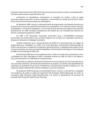 162
(Computer Numerical Control) e DNC (Direct Numerical Control), Controle numérico computadorizado e
Controle numérico direto, respectivamente. (16)
Inicialmente os computadores armazenavam as instruções em cartões e fitas de papel
perfuradas, depois vieram fita e os discos magnéticos, a transmissão via conexão serial RS 232 e muitos
outros meios de transmissão de dados aos controladores.
Na década de 1980 o avanço no desenvolvimento de programação e de hardware permitiu que
houvesse mais recursos nos aplicativos de desenho em computadores. E em 1981 são criados o Romulus
da Shapedata, o Uni-Solid da Unigraphics e uma versão do Catia pela Dassault Systemes para desenho
tridimensional. Em 1982 é fundada a Autodesk por John Walker que cria o AutoCAD para desenho em
2D com a intenção de popularizar o CADD.
Em 1987 a PTC (Parametric Technology Corporation) lança o Pro/ENGINEER atualmente
denominado Creo Elements/Pro como primeiro programa do mercado com capacidade paramétrica,
baseada em elementos e modelagem associativa.
Também importante para o desenvolvimento do CADD foi o desenvolvimento de códigos de
programação para modelagem de sólidos com B-rep (Boundary representation) Representação de
limites, que permitem os programas manipularem geometricamente e topologicamente objetos 3D de
maneira consistente, tais como, Parasolid da ShapeData e ACIS da Spatial Technology no final da década
de 1980 e início da década de 1990. (26)
Na década de 1990 vários outros programas foram criados com todas estas características como
o SolidWorks em 1995, Solid Edge em 1996 e o Autodesk Inventor em 1999. Em 1995, a PTC adquire a
Evans and Sutherland e em 1998 adquire a Computervision.
Atualmente os programas de desenho 3D possuem recursos extensos que vão muito além de ser
uma prancheta eletrônica, permitindo desenvolvimento de projetos consistentes pela possibilidade de
verificação nos protótipos virtuais 3D de: interferências, funcionamento cinemático, dinâmico, etc., até
análise de impacto ambiental dos materiais utilizados e custos de manufatura.
Os programas CADD 3D possuem associatividade interna e externa, o que permite a integração
com programas de auxílio na análise de engenharia CAE (Computer Aided Engineering), de auxilio na
manufatura CAM (Computer Aided Manufacturing) e de auxílio no planejamento de processos de
produção CAPP (Computer Aided Process Planning).
 