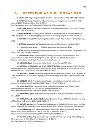 163
1. SMID, P. CNC Programing Handbook. New York : Industrial Press, 2003. ISBN 0-9311-3158-6.
2. TAVARES, Adriano. http://www.edgecambr.com/. www.edgecambr.com. [Online] 08 de
Junho de 2012. [Citado em: 06 de Julho de 2012.]
http://www.edgecambr.com/site/index.php/noticias/item/64-transmissão.
3. GROOVER, Mikell P. Automação industrial e sistemas de manufatura. 3. São Paulo : Pearson,
2010. p. 581. ISBN 9788576058717.
4. INDÚSTRIA ROMI S. A. http://www.romi.com.br. www.romi.com.br. [Online] 29 de 03 de
2012. [Citado em: 29 de 03 de 2012.] http://www.romi.com.br/maquina_ferramenta.0.html?&L=0.
5. DENFORD. FANUC OM Programming Manual DOS version. West Yorkshire : Denford Limited,
1996.
6. GE FANUC Automation North America. Operation and Maintenance Handbook. 1997.
7. —. Manual de Operações. s.l. : GE Fanuc Automation North America, 2003.
8. SILVA, S. D. CNC: Programação de comandos numéricos computadorizados. Torneamento. São
Paulo : Érica, 2005. ISBN 85-7194-894-1.
9. MORIMOTO, Carlos E. www.hardware.com.br/guias/historia-informatica/eniac.html.
www.hardware.com.br. [Online] 02 de Agosto de 2011. [Citado em: 19 de Julho de 2013.]
http://www.hardware.com.br/guias/historia-informatica/eniac.html.
10. WEISBERG, David E. Computer-Aided Design's Strong Roots at MIT. 2008.
11. NATIONAL AERONAUTICS and SPACE ADMINISTRATION. history.nasa.gov. Site da National
Aeronautics and Space Administration. [Online] FirstGov, 05 de Dezembro de 2012. [Citado em: 09 de
Favereiro de 2013.] http://history.nasa.gov/SP-4302/p506.jpg.
12. WIDYANTO, Rahmat. cncmasters.blogspot.com.br. cncmasters. [Online] 26 de Dezembro de
2011. [Citado em: 03 de Julho de 2012.] http://cncmasters.blogspot.com.br/2011/12/cnc-history-part-
2.html.
13. GROOVER, Mikell P. Fundamentals of modern manufacturing: materials, process and
systems. 3. Hoboken : John Wiley & Sons, 2007. ISBN-13 978-0471-74485-6.
14. EARLS, Alan. Today's Machining World. todaysmachiningworld.com. [Online] Today's
Machining World, Março de 2011. [Citado em: 09 de Fevereiro de 2013.]
http://todaysmachiningworld.com/origins-a-break-from-the-grind/.
15. MACHADO, Aryoldo. Comando numérico aplicado às máquinas - ferramenta. São Paulo :
Icone, 1987.
16. BEEBY, William D e Collier, Phyllis K. New Directions Through CAD/CAM. Dearborn : Society
of Manufacturing Engineers, 1986. ISBN 0-87263-217-2.
17. BOZDOC, Martian. http://www.guidebookgallery.org/. Guidebook - Graphical user interface
gallery. [Online] 2003. [Citado em: 11 de Janeiro de 2012.] http://mbinfo.mbdesign.net/CAD1960.htm.
18. PENTON MEDIA. http://www.americanmachinist.com/. American Machinist. [Online]
Penton Media, 01 de Novembro de 1998. [Citado em: 11 de Janeiro de 2012.]
http://www.americanmachinist.com/304/Issue/Article/False/9168/Issue.
19. DALTON, Rachael. http://www.deskeng.com/. DE - Desktop Engineering. [Online] Taggart,
01 de Novembro de 2004. [Citado em: 11 de Janeiro de 2012.]
http://www.deskeng.com/articles/aaaahp.htm.
 