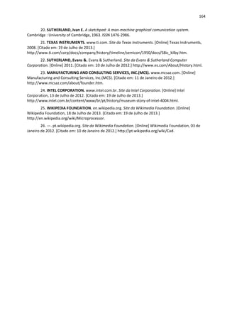 164
20. SUTHERLAND, Ivan E. A sketchpad: A man-machine graphical comunication system.
Cambridge : University of Cambridge, 1963. ISSN 1476-2986.
21. TEXAS INSTRUMENTS. www.ti.com. Site da Texas Instruments. [Online] Texas Instruments,
2008. [Citado em: 19 de Julho de 2013.]
http://www.ti.com/corp/docs/company/history/timeline/semicon/1950/docs/58ic_kilby.htm.
22. SUTHERLAND, Evans &. Evans & Sutherland. Site da Evans & Sutherland Computer
Corporation. [Online] 2011. [Citado em: 10 de Julho de 2012.] http://www.es.com/About/History.html.
23. MANUFACTURING AND CONSULTING SERVICES, INC.(MCS). www.mcsaz.com. [Online]
Manufacturing and Consulting Services, Inc.(MCS). [Citado em: 11 de Janeiro de 2012.]
http://www.mcsaz.com/about/founder.htm.
24. INTEL CORPORATION. www.intel.com.br. Site da Intel Corporation. [Online] Intel
Corporation, 13 de Julho de 2012. [Citado em: 19 de Julho de 2013.]
http://www.intel.com.br/content/www/br/pt/history/museum-story-of-intel-4004.html.
25. WIKIPEDIA FOUNDATION. en.wikipedia.org. Site da Wikimedia Foundation. [Online]
Wikipedia Foundation, 18 de Julho de 2013. [Citado em: 19 de Julho de 2013.]
http://en.wikipedia.org/wiki/Microprocessor.
26. —. pt.wikipedia.org. Site da Wikimedia Foundation. [Online] Wikimedia Foundation, 03 de
Janeiro de 2012. [Citado em: 10 de Janeiro de 2012.] http://pt.wikipedia.org/wiki/Cad.
 