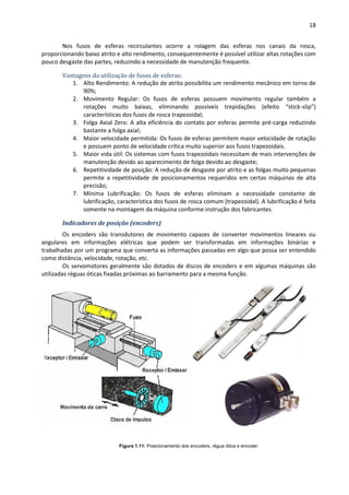 18
Nos fusos de esferas recirculantes ocorre a rolagem das esferas nos canais da rosca,
proporcionando baixo atrito e alto rendimento, consequentemente é possível utilizar altas rotações com
pouco desgaste das partes, reduzindo a necessidade de manutenção frequente.
Vantagens da utilização de fusos de esferas:
1. Alto Rendimento: A redução de atrito possibilita um rendimento mecânico em torno de
90%;
2. Movimento Regular: Os fusos de esferas possuem movimento regular também a
rotações muito baixas, eliminando possíveis trepidações (efeito “stick-slip”)
características dos fusos de rosca trapezoidal;
3. Folga Axial Zero: A alta eficiência do contato por esferas permite pré-carga reduzindo
bastante a folga axial;
4. Maior velocidade permitida: Os fusos de esferas permitem maior velocidade de rotação
e possuem ponto de velocidade crítica muito superior aos fusos trapezoidais.
5. Maior vida útil: Os sistemas com fusos trapezoidais necessitam de mais intervenções de
manutenção devido ao aparecimento de folga devido ao desgaste;
6. Repetitividade de posição: A redução de desgaste por atrito e as folgas muito pequenas
permite a repetitividade de posicionamentos requeridos em certas máquinas de alta
precisão;
7. Mínima Lubrificação: Os fusos de esferas eliminam a necessidade constante de
lubrificação, característica dos fusos de rosca comum (trapezoidal). A lubrificação é feita
somente na montagem da máquina conforme instrução dos fabricantes.
Indicadores de posição (encoders)
Os encoders são transdutores de movimento capazes de converter movimentos lineares ou
angulares em informações elétricas que podem ser transformadas em informações binárias e
trabalhadas por um programa que converta as informações passadas em algo que possa ser entendido
como distância, velocidade, rotação, etc.
Os servomotores geralmente são dotados de discos de encoders e em algumas máquinas são
utilizadas réguas óticas fixadas próximas ao barramento para a mesma função.
Figura 1.11: Posicionamento dos encoders, régua ótica e encoder.
 