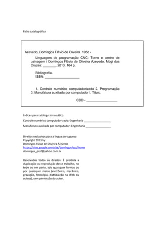 Ficha catalográfica
Índices para catálogo sistemático:
Controle numérico computadorizado: Engenharia __________________
Manufatura auxiliada por computador: Engenharia _________________
Direitos exclusivos para a língua portuguesa
Copyright 2013 by
Domingos Flávio de Oliveira Azevedo
https://sites.google.com/site/domingosfoaz/home
domingos_prof@yahoo.com.br
Reservados todos os direitos. É proibida a
duplicação ou reprodução deste trabalho, no
todo ou em parte, sob quaisquer formas ou
por quaisquer meios (eletrônico, mecânico,
gravação, fotocópia, distribuição na Web ou
outros), sem permissão do autor.
Azevedo, Domingos Flávio de Oliveira. 1958 -
Linguagem de programação CNC: Torno e centro de
usinagem / Domingos Flávio de Oliveira Azevedo. Mogi das
Cruzes: _______, 2013. 164 p.
Bibliografia.
ISBN: ___________________
1. Controle numérico computadorizado 2. Programação
3. Manufatura auxiliada por computador I. Título.
CDD - _________________
 
