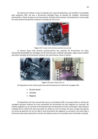 20
No sistema de revólver a troca é realizada com o giro do dispositivo, que também é comandado
pelo programa CNC, até que a ferramenta desejada fique na posição de trabalho. Geralmente
posicionado a frente da peça ou em barramento inclinado atrás da peça. Eventualmente o torno pode
ter neste sistema ferramentas rotativas na direção do eixo Z ou X.
Figura 1.14: Trocador de ferramentas automático tipo revolver.
O sistema Gang Tools permite posicionamento dos suportes de ferramentas em linha,
oferecendo flexibilidade de montagem de ferramentas para múltiplas aplicações. Alguns tipos também
permitem utilização de ferramentas rotativas, tais como brocas, fresas e machos.
Figura 1.15: Sistema Gang Tools. (4)
Os dispositivos mais comuns para troca de ferramenta em centros de usinagem são:
 De troca manual
 Carrossel
 Magazine
Os dispositivos de troca manual são comuns as fresadoras CNC, mas quase todos os centros de
usinagem possuem sistemas de troca automática de ferramentas do tipo magazine ou carrossel. No
sistema magazine ou no carrossel as ferramentas são armazenadas em locais numerados. Cada máquina
é dotada de um sistema de troca que pode ser; direta ou com um braço. Na troca o braço duas garras
em forma de ganchos tira: de um lado a nova ferramenta do magazine ou carrossel e do outro lado a
ferramenta que estava operando na árvore da máquina e gira em seu próprio eixo invertendo a posição.
 