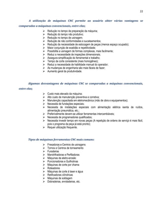22
A utilização de máquinas CNC permite ao usuário obter várias vantagens se
comparadas a máquinas convencionais, entre elas;
 Redução no tempo de preparação da máquina;
 Redução do tempo não produtivo;
 Redução no tempo de usinagem;
 Redução de não conformidades e sucateamentos;
 Redução da necessidade de estocagem de peças (menos espaço ocupado);
 Maior conjunção de exatidão e repetitividade;
 Possibilita a usinagem de formas complexas, mais facilmente;
 Reduz a necessidade de inspeções dimensionais;
 Assegura simplificação do ferramental e trabalho;
 Tempo de corte consistente (mais homogêneo);
 Reduz a necessidade de habilidade manual do operador;
 As mudanças de engenharia são mais fáceis de fazer;
 Aumento geral da produtividade.
Algumas desvantagens de máquinas CNC se comparadas a máquinas convencionais,
entre elas;
 Custo mais elevado da máquina;
 Alto custo de manutenção preventiva e corretiva;
 Manutenção capacitada em eletromecânica (mão de obra e equipamentos);
 Necessita de fundações especiais;
 Necessita de instalações especiais com alimentação elétrica isenta de ruídos,
alimentação pneumática, etc.;
 Preferivelmente devem-se utilizar ferramentas intercambiáveis;
 Necessita de programadores qualificados;
 Necessita investir tempo em novas peças (A repetição de ordens de serviço é mais fácil,
pois o programa da peça já está pronto);
 Requer utilização frequente.
Tipos de máquinas ferramentas CNC mais comuns:
 Fresadoras e Centros de usinagens
 Tornos e Centros de torneamento
 Furadeiras
 Mandrilhadoras e Perfiladoras
 Máquinas de eletro-erosão
 Puncionadoras e Guilhotinas
 Máquinas de corte por chama
 Roteadores
 Máquinas de corte à laser e água
 Retificadoras cilíndricas
 Máquinas de soldagem
 Dobradeiras, enroladeiras, etc.
 