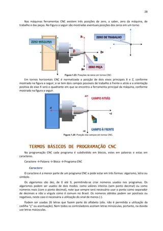 28
Nas máquinas ferramentas CNC existem três posições de zero, a saber, zero da máquina, de
trabalho e das peças. Na Figura a seguir são mostradas eventuais posições dos zeros em um torno.
Figura 1.23: Posições de zeros em tornos CNC.
Em tornos horizontais CNC é normatizada a posição de dois eixos principais X e Z, conforme
mostrado na figura a seguir, e se tem dois campos possíveis de trabalho á frente e atrás e a orientação
positiva do eixo X será o quadrante em que se encontra a ferramenta principal da máquina, conforme
mostrado na figura a seguir.
Figura 1.24: Posição dos campos em tornos CNC.
TERMOS BÁSICOS DE PROGRAMAÇÃO CNC
Na programação CNC cada programa é subdividido em blocos, estes em palavras e estas em
caracteres.
Caractere → Palavra → Bloco → Programa CNC
Caractere
O caractere é a menor parte de um programa CNC e pode estar em três formas: algarismo, letra ou
símbolo.
Os algarismos são dez, de 0 até 9, permitindo-se criar números usados nos programas. Os
algarismos podem ser usados de dois modos: como valores inteiros (sem ponto decimal) ou como
números reais (com o ponto decimal), note que sempre será necessário usar o ponto como separador
de decimais e não a vírgula como é comum no Brasil. Os números obtidos podem ser positivos ou
negativos, neste caso é necessária a utilização do sinal de menos (-).
Podem ser usadas 26 letras que fazem parte do alfabeto (obs. não é permitida a utilização da
cedilha “ç” ou acentuação). Nem todos os controladores aceitam letras minúsculas, portanto, na dúvida
use letras maiúsculas.
-X
+X
+Z
-Z
 