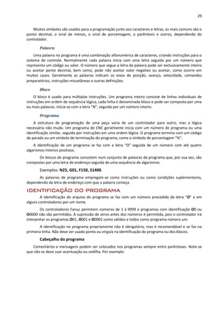 29
Muitos símbolos são usados para a programação junto aos caracteres e letras, os mais comuns são o
ponto decimal, o sinal de menos, o sinal de porcentagem, o parêntesis e outros, dependendo do
controlador.
Palavra
Uma palavra no programa é uma combinação alfanumérica de caracteres, criando instruções para o
sistema de controle. Normalmente cada palavra inicia com uma letra seguida por um número que
representa um código ou valor. O número que segue a letra da palavra pode ser exclusivamente inteiro
ou aceitar ponto decimal, bem como, pode não aceitar valor negativo ou aceitar, como ocorre em
muitos casos. Geralmente as palavras indicam os eixos de posição, avanço, velocidade, comandos
preparatórios, instruções miscelâneas e outras definições.
Bloco
O bloco é usado para múltiplas instruções. Um programa inteiro consiste de linhas individuais de
instruções em ordem de sequência lógica, cada linha é denominada bloco e pode ser composta por uma
ou mais palavras. Inicia-se com a letra “N”, seguida por um número inteiro.
Programa
A estrutura de programação de uma peça varia de um controlador para outro, mas a lógica
necessária não muda. Um programa de CNC geralmente inicia com um número de programa ou uma
identificação similar, seguida por instruções em uma ordem lógica. O programa termina com um código
de parada ou um símbolo de terminação do programa, como o símbolo de porcentagem “%”.
A identificação de um programa se faz com a letra “O” seguida de um número com até quatro
algarismos inteiros positivos.
Os blocos de programa consistem num conjunto de palavras de programa que, por sua vez, são
compostas por uma letra de endereço seguida de uma sequência de algarismos.
Exemplos: N25, G01, F150, S1400.
As palavras de programa empregam-se como instruções ou como condições suplementares,
dependendo da letra de endereço com que a palavra começa.
IDENTIFICAÇÃO DO PROGRAMA
A identificação do arquivo do programa se faz com um número precedido da letra “O” e em
alguns controladores por um nome.
Os controladores Fanuc permitem números de 1 á 9999 e programas com identificação O0 ou
O0000 não são permitidos. A supressão de zeros antes dos números é permitida, pois o controlador irá
interpretar os programas O01, O001 e O0001 como válidos e todos como programa número um.
A identificação no programa propriamente não é obrigatória, mas é recomendável e se faz na
primeira linha. Não deve ser usado ponto ou vírgula na identificação do programa ou dos blocos.
Cabeçalho do programa
Comentários e mensagens podem ser colocados nos programas sempre entre parênteses. Note-se
que não se deve usar acentuação ou cedilha. Por exemplo:
 