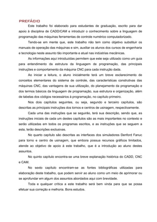 PREFÁCIO
Este trabalho foi elaborado para estudantes de graduação, escrito para dar
apoio à disciplina de CADD/CAM e introduzir o conhecimento sobre a linguagem de
programação das máquinas ferramentas de controle numérico computadorizado.
Tendo-se em mente que, este trabalho não tem como objetivo substituir os
manuais de operação das máquinas e sim, auxiliar os alunos dos cursos de engenharia
e tecnologia neste assunto tão importante e atual nas indústrias mecânicas.
As informações aqui introduzidas permitem que este seja utilizado como um guia
para entendimento da estrutura da linguagem de programação, das principais
instruções e comportamento da máquina CNC para cada instrução dada.
Ao iniciar a leitura, o aluno inicialmente terá um breve esclarecimento de
conceitos elementares do sistema de controle, das características construtivas das
máquinas CNC, das vantagens de sua utilização, do planejamento da programação e
dos termos básicos da linguagem de programação, sua estrutura e organização, além
de tabelas dos códigos necessários à programação, no capítulo primeiro.
Nos dois capítulos seguintes, ou seja, segundo e terceiro capítulos, são
descritas as principais instruções dos tornos e centros de usinagem, respectivamente.
Cada uma das instruções que se seguirão, terá sua descrição, sendo que, as
instruções iniciais de cada um destes capítulos são as mais importantes no contexto e
serão utilizadas em todos os programas escritos, e as instruções que se seguem a
esta, terão descrições exclusivas.
No quarto capítulo são descritas as interfaces dos simuladores Denford Fanuc
para torno e centro de usinagem, que embora possua recursos gráficos limitados,
atende ao objetivo de apoio à este trabalho, que é a introdução ao aluno destes
assuntos.
No quinto capítulo encontra-se uma breve explanação histórica do CADD, CNC
e CAM.
No sexto capítulo encontram-se as fontes bibliográficas utilizadas para
elaboração deste trabalho, que podem servir ao aluno como um meio de aprimorar ou
se aprofundar em algum dos assuntos abordados aqui com brevidade.
Toda e qualquer crítica a este trabalho será bem vinda para que se possa
efetuar sua correção e melhoria. Bons estudos.
 