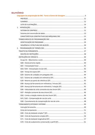 SUMÁRIO
............................................ 9
PREFÁCIO............................................................................................................................... 11
SUMÁRIO............................................................................................................................... 12
LISTA DE ILUSTRAÇÕES.......................................................................................................... 14
1. INTRODUÇÃO.......................................................................................................................... 10
SISTEMA DE CONTROLE......................................................................................................... 11
Sistemas de transmissão de dados........................................................................................ 13
CARACTERÍSTICAS CONSTRUTIVAS DAS MÁQUINAS CNC..................................................... 15
TERMOS BÁSICOS DE PROGRAMAÇÃO CNC.............................................................................. 28
IDENTIFICAÇÃO DO PROGRAMA ........................................................................................... 29
SEQUÊNCIA E ESTRUTURA DOS BLOCOS............................................................................... 30
2. PROGRAMAÇÃO DE TORNOS CNC.......................................................................................... 32
TRAJETO DA FERRAMENTA........................................................................................................ 37
GRUPOS DE INSTRUÇÕES ...................................................................................................... 38
INSTRUÇÕES DE CÓDIGO G ....................................................................................................... 40
Grupo 01 – Movimento e corte............................................................................................. 40
G00 – Deslocamento rápido.................................................................................................. 40
G01 – Interpolação linear...................................................................................................... 41
G02 / G03 - Interpolação circular (SF) ................................................................................... 42
G04 - Tempo de espera (SF) .................................................................................................. 44
G20 - Sistema de unidades em polegadas (SF)...................................................................... 44
G21 - Sistema de unidades em milímetros (SF)..................................................................... 45
G28 - Retorno ao ponto de referência (SF) ........................................................................... 45
G98 - Avanço da ferramenta em milímetros / minuto (SF)................................................... 45
G99 - Avanço da ferramenta em milímetros / rotação (SF) .................................................. 45
G96 – Velocidade de corte constante do eixo árvore (SF) .................................................... 46
G97 – Rotação constante do eixo árvore (SF) ....................................................................... 46
G50 – Limita a rotação máxima do eixo árvore (SF).............................................................. 46
G41 / G42 – Compensação de raio de corte ......................................................................... 46
G40 – Cancelamento da compensação de raio de corte....................................................... 48
TORNEAMENTO EXTERNO E INTERNO ...................................................................................... 49
Instrução ferramenta............................................................................................................. 49
Ciclos de torneamento .......................................................................................................... 51
G90 – Ciclo de desbaste simples* (SF) .................................................................................. 51
G94 – Ciclo de faceamento simples (SF)................................................................................ 56
G71 – Ciclo de desbaste longitudinal (SF) ............................................................................. 57
G70 – Ciclo de acabamento contornando o perfil (SF).......................................................... 61
 