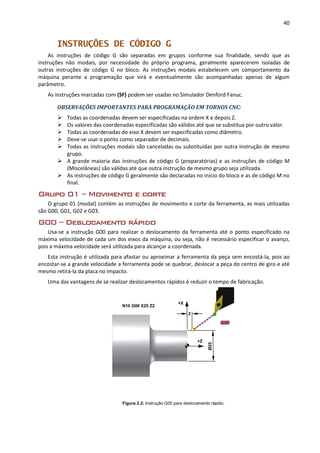 40
INSTRUÇÕES DE CÓDIGO G
As instruções de código G são separadas em grupos conforme sua finalidade, sendo que as
instruções não modais, por necessidade do próprio programa, geralmente aparecerem isoladas de
outras instruções de código G no bloco. As instruções modais estabelecem um comportamento da
máquina perante a programação que virá e eventualmente são acompanhadas apenas de algum
parâmetro.
As instruções marcadas com (SF) podem ser usadas no Simulador Denford Fanuc.
OBSERVAÇÕES IMPORTANTES PARA PROGRAMAÇÃO EM TORNOS CNC:
 Todas as coordenadas devem ser especificadas na ordem X e depois Z.
 Os valores das coordenadas especificadas são válidos até que se substitua por outro valor.
 Todas as coordenadas do eixo X devem ser especificadas como diâmetro.
 Deve-se usar o ponto como separador de decimais.
 Todas as instruções modais são canceladas ou substituídas por outra instrução de mesmo
grupo.
 A grande maioria das instruções de código G (preparatórias) e as instruções de código M
(Miscelâneas) são válidas até que outra instrução de mesmo grupo seja utilizada.
 As instruções de código G geralmente são declaradas no início do bloco e as de código M no
final.
Grupo 01 – Movimento e corte
O grupo 01 (modal) contém as instruções de movimento e corte da ferramenta, as mais utilizadas
são G00, G01, G02 e G03.
G00 – Deslocamento rápido
Usa-se a instrução G00 para realizar o deslocamento da ferramenta até o ponto especificado na
máxima velocidade de cada um dos eixos da máquina, ou seja, não é necessário especificar o avanço,
pois a máxima velocidade será utilizada para alcançar a coordenada.
Esta instrução é utilizada para afastar ou aproximar a ferramenta da peça sem encostá-la, pois ao
encostar-se a grande velocidade a ferramenta pode se quebrar, deslocar a peça do centro de giro e até
mesmo retirá-la da placa no impacto.
Uma das vantagens de se realizar deslocamentos rápidos é reduzir o tempo de fabricação.
Figura 2.2: Instrução G00 para deslocamento rápido.
+Z
+X
Ø25
2
N10 G00 X25 Z2
 