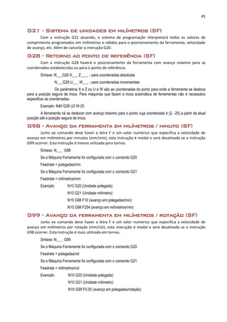 45
G21 - Sistema de unidades em milímetros (SF)
Com a instrução G21 atuando, o sistema de programação interpretará todos os valores de
comprimento programados em milímetros e válidos para o posicionamento da ferramenta, velocidade
de avanço, etc. Além de cancelar a instrução G20.
G28 - Retorno ao ponto de referência (SF)
Com a instrução G28 haverá o posicionamento da ferramenta com avanço máximo para as
coordenadas estabelecidas ou para o ponto de referência.
Sintaxe: N___G28 X___ Z____ - para coordenadas absolutas
N___G28 U___ W___ - para coordenadas incrementais
Os parâmetros X e Z ou U e W são as coordenadas do ponto para onde a ferramenta se desloca
para a posição segura de troca. Para máquinas que fazem a troca automática de ferramentas não é necessário
especificar as coordenadas.
Exemplo: N40 G28 U2 W-25
A ferramenta irá se deslocar com avanço máximo para o ponto cuja coordenada é (2, -25) a partir da atual
posição até a posição segura de troca.
G98 - Avanço da ferramenta em milímetros / minuto (SF)
Junto ao comando deve haver a letra F e um valor numérico que especifica a velocidade de
avanço em milímetros por minutos (mm/min), esta instrução é modal e será desativada se a instrução
G99 ocorrer. Esta instrução é menos utilizada para tornos.
Sintaxe: N___ G98
Se a Máquina Ferramenta foi configurada com o comando G20
Feedrate = polegadas/min
Se a Máquina Ferramenta foi configurada com o comando G21
Feedrate = milímetros/min
Exemplo: N10 G20 (Unidade polegada)
N10 G21 (Unidade milímetro)
N15 G98 F10 (avanço em polegadas/min)
N15 G98 F254 (avanço em milímetros/min)
G99 - Avanço da ferramenta em milímetros / rotação (SF)
Junto ao comando deve haver a letra F e um valor numérico que especifica a velocidade de
avanço em milímetros por rotação (mm/rot), esta instrução é modal e será desativada se a instrução
G98 ocorrer. Esta instrução é mais utilizada em tornos.
Sintaxe: N___ G99
Se a Máquina Ferramenta foi configurada com o comando G20
Feedrate = polegadas/rot
Se a Máquina Ferramenta foi configurada com o comando G21
Feedrate = milímetros/rot
Exemplo: N10 G20 (Unidade polegada)
N10 G21 (Unidade milímetro)
N15 G99 F0.05 (avanço em polegadas/rotação)
 