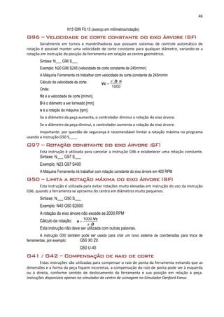 46
N15 G99 F0.15 (avanço em milímetros/rotação)
G96 – Velocidade de corte constante do eixo árvore (SF)
Geralmente em tornos e mandrilhadoras que possuem sistemas de controle automático de
rotação é possível manter uma velocidade de corte constante para qualquer diâmetro, variando-se a
rotação em instrução da posição da ferramenta em relação ao centro geométrico.
Sintaxe: N___ G96 S___
Exemplo: N20 G96 S245 (velocidade de corte constante de 245m/min)
A Máquina Ferramenta irá trabalhar com velocidade de corte constante de 245m/min
Cálculo da velocidade de corte:
Onde:
Vc é a velocidade de corte [m/min].
D é o diâmetro a ser torneado [mm].
n é a rotação da máquina [rpm].
Se o diâmetro da peça aumenta, o controlador diminui a rotação do eixo árvore.
Se o diâmetro da peça diminui, o controlador aumenta a rotação do eixo árvore.
Importante: por questão de segurança é recomendável limitar a rotação máxima no programa
usando a instrução G50 S____
G97 – Rotação constante do eixo árvore (SF)
Esta instrução é utilizada para cancelar a instrução G96 e estabelecer uma rotação constante.
Sintaxe: N___ G97 S___
Exemplo: N23 G97 S400
A Máquina Ferramenta irá trabalhar com rotação constante do eixo árvore em 400 RPM
G50 – Limita a rotação máxima do eixo árvore (SF)
Esta instrução é utilizada para evitar rotações muito elevadas em instrução do uso da instrução
G96, quando a ferramenta se aproxima do centro em diâmetros muito pequenos.
Sintaxe: N___ G50 S___
Exemplo: N40 G50 S2000
A rotação do eixo árvore não excede as 2000 RPM
Cálculo da rotação:
Esta instrução não deve ser utilizada com outras palavras.
A instrução G50 também pode ser usada para criar um novo sistema de coordenadas para troca de
ferramentas, por exemplo: G50 X0 Z0
G50 U-40
G41 / G42 – Compensação de raio de corte
Estas instruções são utilizadas para compensar o raio de ponta da ferramenta evitando que as
dimensões e a forma da peça fiquem incorretas, a compensação do raio de ponta pode ser à esquerda
ou à direita, conforme sentido de deslocamento da ferramenta e sua posição em relação à peça.
Instruções disponíveis apenas no simulador de centro de usinagem no Simulador Denford Fanuc.
1000
.. nD
Vc


D
Vc
n
.
.1000


 