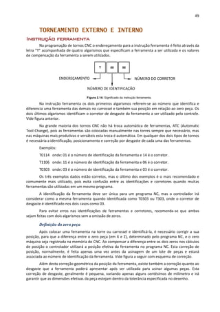 49
TORNEAMENTO EXTERNO E INTERNO
Instrução ferramenta
Na programação de tornos CNC o endereçamento para a instrução ferramenta é feito através da
letra “T” acompanhada de quatro algarismos que especificam a ferramenta a ser utilizada e os valores
de compensação da ferramenta a serem utilizados.
Figura 2.14: Significado da instrução ferramenta.
Na instrução ferramenta os dois primeiros algarismos referem-se ao número que identifica e
diferencia uma ferramenta das demais no carrossel e também sua posição em relação ao zero peça. Os
dois últimos algarismos identificam o corretor de desgaste da ferramenta a ser utilizado pelo controle.
Vide figura anterior.
Na grande maioria dos tornos CNC não há troca automática de ferramentas, ATC (Automatic
Tool Change), pois as ferramentas são colocadas manualmente nas torres sempre que necessário, mas
nas máquinas mais produtivas e versáteis esta troca é automática. Em qualquer dos dois tipos de tornos
é necessária a identificação, posicionamento e correção por desgaste de cada uma das ferramentas.
Exemplos:
T0114 onde: 01 é o número de identificação da ferramenta e 14 é o corretor.
T1106 onde: 11 é o número de identificação da ferramenta e 06 é o corretor.
T0303 onde: 03 é o número de identificação da ferramenta e 03 é o corretor.
Os três exemplos dados estão corretos, mas o último dos exemplos é o mais recomendado e
comumente mais utilizado, pois evita confusão entre as identificações e corretores quando muitas
ferramentas são utilizadas em um mesmo programa.
A identificação da ferramenta deve ser única para um programa NC, mas o controlador irá
considerar como a mesma ferramenta quando identificada como T0303 ou T303, onde o corretor de
desgaste é identificado nos dois casos como 03.
Para evitar erros nas identificações de ferramentas e corretores, recomenda-se que ambas
sejam feitas com dois algarismos sem a omissão de zeros.
Definição do zero peça
Após colocar uma ferramenta na torre ou carrossel e identificá-la, é necessário corrigir a sua
posição, para que a diferença entre o zero peça (em X e Z), determinado pelo programa NC, e o zero
máquina seja registrada na memória do CNC. Ao compensar a diferença entre os dois zeros nos cálculos
de posição o controlador utilizará a posição efetiva da ferramenta no programa NC. Esta correção de
posição, normalmente, é feita apenas uma vez antes da usinagem de um lote de peças e estará
associada ao número de identificação da ferramenta. Vide figura a seguir com esquema de correção.
Além desta correção geométrica da posição da ferramenta, existe também a correção quanto ao
desgaste que a ferramenta poderá apresentar após ser utilizada para usinar algumas peças. Esta
correção de desgaste, geralmente é pequena, variando apenas alguns centésimos de milímetro e irá
garantir que as dimensões efetivas da peça estejam dentro da tolerância especificada no desenho.
00
NÚMERO DE IDENTIFICAÇÃO
00
NÚMERO DO CORRETOR
T
ENDEREÇAMENTO
 