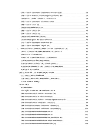 G72 – Ciclo de faceamento (desbaste na transversal) (SF) ................................................... 63
G73 – Ciclo de desbaste paralelo ao perfil (contorno) (SF)................................................... 64
CICLOS PARA CANAIS E DESBASTE TRANSVERSAL................................................................. 67
G75 – Ciclo de faceamento paralelo ou canais ..................................................................... 67
G81 – Ciclo de canais (sf)....................................................................................................... 69
CICLOS FIXOS PARA FURAÇÃO............................................................................................... 70
G81 – Ciclo de furação (SF).................................................................................................... 70
G74 – Ciclo de furação (sf)..................................................................................................... 71
CICLOS FIXOS PARA ROSCAMENTO....................................................................................... 72
Características gerais das roscas torneadas.......................................................................... 72
G76 – Ciclo de roscamento automático (SF) ......................................................................... 76
G92 – Ciclo de roscamento simples (SF)................................................................................ 78
3. PROGRAMAÇÃO DE FRESADORAS E CENTROS DE USINAGEM CNC....................................... 80
ORIENTAÇÃO DOS EIXOS EM UM CENTRO DE USINAGEM ................................................... 84
SISTEMAS DE COORDENADAS ............................................................................................... 85
FORMATOS DOS NÚMEROS PARA COORDENADAS .............................................................. 86
CONTROLE DO EIXO ÁRVORE (SPINDLE)................................................................................ 86
SENTIDO DA ROTAÇÃO DO EIXO ÁRVORE (SPINDLE) ............................................................ 86
POSIÇÃO DA FERRAMENTA NO CARROSSEL OU MAGAZINE................................................. 87
PONTOS DE REFERÊNCIA....................................................................................................... 89
DESLOCAMENTOS COM INTERPOLAÇÃO LINEAR...................................................................... 92
G00 - DESLOCAMENTO RÁPIDO ............................................................................................ 92
G01 - DESLOCAMENTO COM AVANÇO CONTROLADO.......................................................... 93
F - CONTROLE DE AVANÇO.................................................................................................... 93
CICLOS FIXOS ............................................................................................................................. 94
REGRAS GERAIS ..................................................................................................................... 95
DESCRIÇÃO DOS CICLOS FIXOS DO SIMULADOR................................................................... 96
G81 - Ciclo de Furação comum e de centros (SF).................................................................. 96
G82 - Ciclo de Furação de rebaixamento (SF) ....................................................................... 97
G83 - Ciclo de Furação profunda com descarga de cavacos (SF) .......................................... 97
G73 - Ciclo de Furação com quebra cavaco (SF).................................................................... 98
G84 - Ciclo de Roscamento com macho à direita (SF)........................................................... 99
G74- Ciclo de Roscamento com macho à esquerda (SF) .................................................... 100
G85 - Ciclo de Mandrilhamento de furos (SF) ..................................................................... 100
G86 - Ciclo de Mandrilhamento de furos (SF) ..................................................................... 101
G87 - Ciclo de Mandrilhamento de furos por debaixo (SF)................................................. 101
G89 - Ciclo de Mandrilhamento com tempo de espera (SF) ............................................... 102
G76 - Ciclo de Mandrilhamento de exatidão (SF)................................................................ 103
 