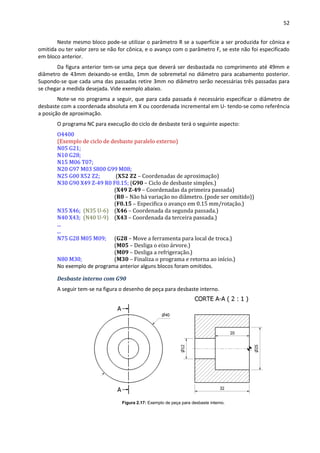 52
Neste mesmo bloco pode-se utilizar o parâmetro R se a superfície a ser produzida for cônica e
omitida ou ter valor zero se não for cônica, e o avanço com o parâmetro F, se este não foi especificado
em bloco anterior.
Da figura anterior tem-se uma peça que deverá ser desbastada no comprimento até 49mm e
diâmetro de 43mm deixando-se então, 1mm de sobremetal no diâmetro para acabamento posterior.
Supondo-se que cada uma das passadas retire 3mm no diâmetro serão necessárias três passadas para
se chegar a medida desejada. Vide exemplo abaixo.
Note-se no programa a seguir, que para cada passada é necessário especificar o diâmetro de
desbaste com a coordenada absoluta em X ou coordenada incremental em U- tendo-se como referência
a posição de aproximação.
O programa NC para execução do ciclo de desbaste terá o seguinte aspecto:
O4400
(Exemplo de ciclo de desbaste paralelo externo)
N05 G21;
N10 G28;
N15 M06 T07;
N20 G97 M03 S800 G99 M08;
N25 G00 X52 Z2; (X52 Z2 – Coordenadas de aproximação)
N30 G90 X49 Z-49 R0 F0.15; (G90 – Ciclo de desbaste simples.)
(X49 Z-49 – Coordenadas da primeira passada)
(R0 – Não há variação no diâmetro. (pode ser omitido))
(F0.15 – Especifica o avanço em 0.15 mm/rotação.)
N35 X46; (N35 U-6) (X46 – Coordenada da segunda passada.)
N40 X43; (N40 U-9) (X43 – Coordenada da terceira passada.)
...
...
N75 G28 M05 M09; (G28 – Move a ferramenta para local de troca.)
(M05 – Desliga o eixo árvore.)
(M09 – Desliga a refrigeração.)
N80 M30; (M30 – Finaliza o programa e retorna ao início.)
No exemplo de programa anterior alguns blocos foram omitidos.
Desbaste interno com G90
A seguir tem-se na figura o desenho de peça para desbaste interno.
Figura 2.17: Exemplo de peça para desbaste interno.
 