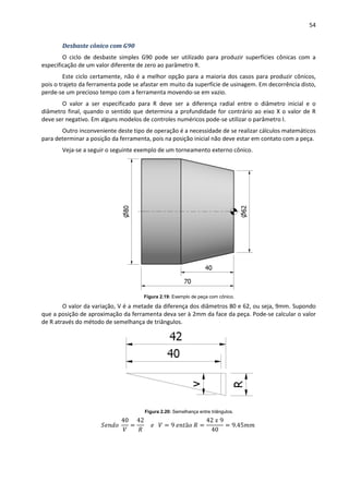 54
Desbaste cônico com G90
O ciclo de desbaste simples G90 pode ser utilizado para produzir superfícies cônicas com a
especificação de um valor diferente de zero ao parâmetro R.
Este ciclo certamente, não é a melhor opção para a maioria dos casos para produzir cônicos,
pois o trajeto da ferramenta pode se afastar em muito da superfície de usinagem. Em decorrência disto,
perde-se um precioso tempo com a ferramenta movendo-se em vazio.
O valor a ser especificado para R deve ser a diferença radial entre o diâmetro inicial e o
diâmetro final, quando o sentido que determina a profundidade for contrário ao eixo X o valor de R
deve ser negativo. Em alguns modelos de controles numéricos pode-se utilizar o parâmetro I.
Outro inconveniente deste tipo de operação é a necessidade de se realizar cálculos matemáticos
para determinar a posição da ferramenta, pois na posição inicial não deve estar em contato com a peça.
Veja-se a seguir o seguinte exemplo de um torneamento externo cônico.
Figura 2.19: Exemplo de peça com cônico.
O valor da variação, V é a metade da diferença dos diâmetros 80 e 62, ou seja, 9mm. Supondo
que a posição de aproximação da ferramenta deva ser à 2mm da face da peça. Pode-se calcular o valor
de R através do método de semelhança de triângulos.
Figura 2.20: Semelhança entre triângulos.
 