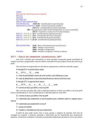 57
O4800
(Exemplo de ciclo de faceamento simples)
N05 G21;
N10 G28;
N15 M06 T07;
N20 G97 M03 S800 G99 M08;
N25 G00 X102 Z2; (X102 Z2 – Coordenadas de aproximação)
N30 G94 X21 Z-2 R0 F0.15; (G94 – Ciclo de faceamento simples.)
(X21 Z-2 – Coordenadas da primeira passada)
(R0 – Variação na face (Não sendo inclinada deve ser zero ou omitida))
(F0.15 – Especifica o avanço em 0.15 mm/rotação.)
N35 Z-4; (N35 W-4) (Z-4 – Coordenada da segunda passada.)
N40 Z-6; (N40 W-6) (Z-6 – Coordenada da terceira passada.)
N45 Z-8; (N45 W-8) (Z-8 – Coordenada da quarta passada.)
N50 Z-10; (N50 W-10)(Z-10 – Coordenada da quinta passada.)
...
...
N85 G28 M05 M09; (G28 – Move a ferramenta para local de troca.)
(M05 – Desliga o eixo árvore.)
(M09 – Desliga a refrigeração.)
N90 M30; (M30 – Finaliza o programa e retorna ao início.)
G71 – Ciclo de desbaste longitudinal (SF)
Este ciclo é utilizado para automatizar as várias passadas removendo grande quantidade de
material, sem que o programador necessite repetir o procedimento para todas as linhas de contorno do
perfil.
Este ciclo deve ser programado em dois blocos subsequentes, conforme mostrado a seguir.
A instrução G71 no primeiro bloco requer:
N_ _ _ G71 U_ _ _ R_ _ _ ; onde:
U = valor da profundidade máxima de corte durante o ciclo (diferença no raio)
R = valor do afastamento no eixo transversal X antes do retorno ao Z inicial (raio)
A instrução G71 no segundo bloco requer:
N_ _ _ G71 P_ _ _ Q_ _ _ U_ _ _ W_ _ _ F_ _ _ S_ _ _; onde:
P = número do bloco que define o início do perfil
Obs. Uma das instruções G01, G02 ou G03 deve aparecer no bloco que define o início do perfil
junto a coordenada em X, mas a coordenada em Z não deve aparecer nesta linha.
Q = número do bloco que define o final do perfil
U = sobremetal para acabamento no eixo X (positivo para o diâmetro externo e negativo para o
interno)
W = sobremetal para acabamento no eixo Z
F = avanço de trabalho
S = rotação ou velocidade de corte para acabamento
O perfil da peça pode conter retas e arcos, porque a máquina ao executar este ciclo de
usinagem vai respeitar o contorno, deixando o sobremetal que for especificado para acabamento
posterior. Inicialmente o desbaste é realizado com passadas longitudinais paralelas ao eixo Z que podem
 