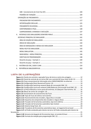 G80 - Cancelamento de Ciclo Fixo (SF)................................................................................ 104
PADRÕES DE FURAÇÃO ....................................................................................................... 104
OPERAÇÕES DE FRESAMENTO................................................................................................. 117
FRESAGEM POR FACEAMENTO ........................................................................................... 117
INTERPOLAÇÃO CIRCULAR................................................................................................... 121
FRESAMENTO HELICOIDAL .................................................................................................. 125
CONTORNANDO A PEÇA...................................................................................................... 128
SUBPROGRAMAS: CHAMADA E EXECUÇÃO ........................................................................ 137
4. INTERFACE DOS SIMULADORES DENFORD FANUC .............................................................. 141
INTERFACE PRINCIPAL DO SIMULADOR .................................................................................. 141
ÁREA DE EDIÇÃO DO SIMULADOR....................................................................................... 141
ÁREAS DE SIMULAÇÃO ........................................................................................................ 142
ÁREA DE MENSAGENS E MENUS DO SIMULADOR .............................................................. 142
MENU HELP DO SIMULADOR............................................................................................... 143
MENU SIMULATION............................................................................................................. 145
MAIN MENU – MENU PRINCIPAL ........................................................................................ 146
DIRETIVAS DE PROGRAMAÇÃO ........................................................................................... 148
Desenho da peça - Exemplo 1: ............................................................................................ 149
Desenho da peça - Exemplo 2: ............................................................................................ 151
5. HISTÓRIA DO CNC, CADD E CAM.......................................................................................... 154
6. REFERÊNCIAS BIBLIOGRÁFICAS ............................................................................................ 163
LISTA DE ILUSTRAÇÕES
Figura 1.1: Painéis de controle e operação Fanuc de torno e centro de usinagem...................... 12
Figura 1.2: Painel de controle de um torno CNC com controle GE Fanuc Série 16-M. (1) ........... 12
Figura 1.3: Fluxo convencional de informação entre CADD/CAM/CNC via ethernet. .................. 13
Figura 1.4: Configuração Direct Numerical Control. (3)................................................................ 14
Figura 1.5: Configuração Switching network (Rede de comutação) DNC. (3)............................... 14
Figura 1.6: Configuração Local area network (LAN) (Rede de comunicação local) DNC. (3) ........ 14
Figura 1.7: a) Placa hidráulica e torre porta ferramentas, b) Cabeçote e barramento. (4).......... 16
Figura 1.8: Mesas de centro de usinagem. (4).............................................................................. 16
Figura 1.9: Servomotores de acionamento dos fusos................................................................... 17
Figura 1.10: Tipos de fusos de esferas recirculantes. ................................................................... 17
Figura 1.11: Posicionamento dos encoders, régua ótica e encoder............................................. 18
Figura 1.12: Esquemas de componentes dos encoders e réguas óticas....................................... 19
Figura 1.13: Trocador de ferramentas automático, tipo torre elétrica. ....................................... 19
Figura 1.14: Trocador de ferramentas automático tipo revolver. ................................................ 20
Figura 1.15: Sistema Gang Tools. (4)............................................................................................. 20
Figura 1.16: Trocadores de ferramentas automáticos tipos: a) magazine b) carrossel................ 21
Figura 1.17: a) Fluído conduzido pelo interior da torre; b) Fluído conduzido pelo interior da
ferramenta. ................................................................................................................................................ 21
Figura 1.18: Sensores de desgaste de ferramentas tipos: a) contato b) laser.............................. 21
Figura 1.19: Formato da notação para programação CNC. (1) ..................................................... 23
 