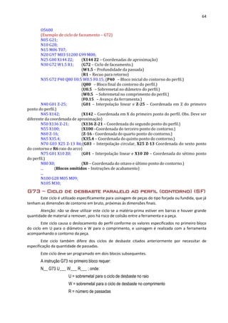 64
O5600
(Exemplo de ciclo de faceamento – G72)
N05 G21;
N10 G28;
N15 M06 T07;
N20 G97 M03 S1200 G99 M08;
N25 G00 X144 Z2; (X144 Z2 – Coordenadas de aproximação)
N30 G72 W1.5 R1; (G72 – Ciclo de faceamento.)
(W1.5 – Profundidade da passada)
(R1 – Recuo para retorno)
N35 G72 P40 Q80 U0.5 W0.5 F0.15; (P40 – Bloco inicial do contorno do perfil.)
(Q80 – Bloco final do contorno do perfil.)
(U0.5 – Sobremetal no diâmetro do perfil.)
(W0.5 – Sobremetal no comprimento do perfil.)
(F0.15 – Avanço da ferramenta.)
N40 G01 Z-25; (G01 – Interpolação linear e Z-25 – Coordenada em Z do primeiro
ponto do perfil.)
N45 X142; (X142 – Coordenada em X do primeiro ponto do perfil. Obs. Deve ser
diferente da coordenada de aproximação)
N50 X136 Z-21; (X136 Z-21 – Coordenada do segundo ponto do perfil.)
N55 X100; (X100 –Coordenada do terceiro ponto do contorno.)
N60 Z-16; (Z-16 - Coordenada do quarto ponto do contorno.)
N65 X35.4; (X35.4 – Coordenada do quinto ponto do contorno.)
N70 G03 X25 Z-13 R6;(G03 – Interpolação circular, X25 Z-13 Coordenada do sexto ponto
do contorno e R6 raio do arco)
N75 G01 X10 Z0; (G01 – Interpolação linear e X10 Z0 – Coordenada do sétimo ponto
do perfil.)
N80 X0; (X0 – Coordenada do oitavo e último ponto do contorno.)
... (Blocos omitidos – Instruções de acabamento)
...
N100 G28 M05 M09;
N105 M30;
G73 – Ciclo de desbaste paralelo ao perfil (contorno) (SF)
Este ciclo é utilizado especificamente para usinagem de peças do tipo forjada ou fundida, que já
tenham as dimensões de contorno em bruto, próximas ás dimensões finais.
Atenção: não se deve utilizar este ciclo se a matéria-prima estiver em barras e houver grande
quantidade de material a remover, pois há risco de colisão entre a ferramenta e a peça.
Este ciclo causa o deslocamento do perfil conforme os valores especificados no primeiro bloco
do ciclo em U para o diâmetro e W para o comprimento, e usinagem é realizada com a ferramenta
acompanhando o contorno da peça.
Este ciclo também difere dos ciclos de desbaste citados anteriormente por necessitar de
especificação da quantidade de passadas.
Este ciclo deve ser programado em dois blocos subsequentes.
A instrução G73 no primeiro bloco requer:
N__ G73 U___ W___ R___ ; onde:
U = sobremetal para o ciclo de desbaste no raio
W = sobremetal para o ciclo de desbaste no comprimento
R = número de passadas
 