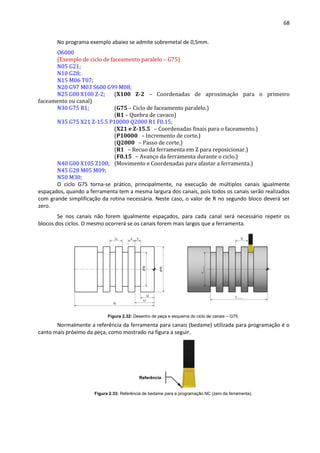 68
No programa exemplo abaixo se admite sobremetal de 0,5mm.
O6000
(Exemplo de ciclo de faceamento paralelo – G75)
N05 G21;
N10 G28;
N15 M06 T07;
N20 G97 M03 S600 G99 M08;
N25 G00 X100 Z-2; (X100 Z-2 – Coordenadas de aproximação para o primeiro
faceamento ou canal)
N30 G75 R1; (G75 – Ciclo de faceamento paralelo.)
(R1 – Quebra de cavaco)
N35 G75 X21 Z-15.5 P10000 Q2000 R1 F0.15;
(X21 e Z-15.5 – Coordenadas finais para o faceamento.)
(P10000 – Incremento de corte.)
(Q2000 – Passo de corte.)
(R1 – Recuo da ferramenta em Z para reposicionar.)
(F0.15 – Avanço da ferramenta durante o ciclo.)
N40 G00 X105 Z100; (Movimento e Coordenadas para afastar a ferramenta.)
N45 G28 M05 M09;
N50 M30;
O ciclo G75 torna-se prático, principalmente, na execução de múltiplos canais igualmente
espaçados, quando a ferramenta tem a mesma largura dos canais, pois todos os canais serão realizados
com grande simplificação da rotina necessária. Neste caso, o valor de R no segundo bloco deverá ser
zero.
Se nos canais não forem igualmente espaçados, para cada canal será necessário repetir os
blocos dos ciclos. O mesmo ocorrerá se os canais forem mais largos que a ferramenta.
Figura 2.32: Desenho de peça e esquema do ciclo de canais – G75.
Normalmente a referência da ferramenta para canais (bedame) utilizada para programação é o
canto mais próximo da peça, como mostrado na figura a seguir.
Figura 2.33: Referência de bedame para a programação NC (zero da ferramenta).
Referência
 