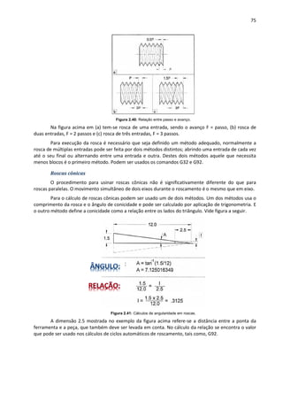 75
Figura 2.40: Relação entre passo e avanço.
Na figura acima em (a) tem-se rosca de uma entrada, sendo o avanço F = passo, (b) rosca de
duas entradas, F = 2 passos e (c) rosca de três entradas, F = 3 passos.
Para execução da rosca é necessário que seja definido um método adequado, normalmente a
rosca de múltiplas entradas pode ser feita por dois métodos distintos; abrindo uma entrada de cada vez
até o seu final ou alternando entre uma entrada e outra. Destes dois métodos aquele que necessita
menos blocos é o primeiro método. Podem ser usados os comandos G32 e G92.
Roscas cônicas
O procedimento para usinar roscas cônicas não é significativamente diferente do que para
roscas paralelas. O movimento simultâneo de dois eixos durante o roscamento é o mesmo que em eixo.
Para o cálculo de roscas cônicas podem ser usado um de dois métodos. Um dos métodos usa o
comprimento da rosca e o ângulo de conicidade e pode ser calculado por aplicação de trigonometria. E
o outro método define a conicidade como a relação entre os lados do triângulo. Vide figura a seguir.
Figura 2.41: Cálculos de angularidade em roscas.
A dimensão 2.5 mostrada no exemplo da figura acima refere-se a distância entre a ponta da
ferramenta e a peça, que também deve ser levada em conta. No cálculo da relação se encontra o valor
que pode ser usado nos cálculos de ciclos automáticos de roscamento, tais como, G92.
m
m
 