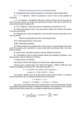 77
Parâmetros iniciais para corte da rosca (primeiro bloco)
P = Necessariamente deve constar seis algarismos, em três pares, conforme relação abaixo.
m = 1° e 2° algarismos - Número de passadas em vazio no final da rosca (passadas de
acabamento).
r = 3° e 4° algarismos – Quantidade de filetes para o chanfro de saída no final da rosca pode ser
de 0,0 á 9,9 vezes o passo, não se deve usar ponto decimal, portanto o valor deve ser entre 00 e 99,
respectivamente (saída em ângulo de 45°).
a = 5° e 6° algarismos - Ângulo das rosca com dois algarismos, por exemplo, 60, 55, etc.
Q = Mínima profundidade de corte, o valor deve estar em milésimos de milímetros (valor positivo
no raio sem ponto decimal).
R = Sobremetal para o passe de acabamento o valor deve estar milímetros (valor positivo no raio
com ponto decimal)
Parâmetros subsequentes para corte da rosca (segundo bloco).
X, Z = Coordenadas absolutas - finais da rosca.
U, W = Coordenadas incrementais.
R = Diferença radial entre as posições inicial e o final da rosca. Em roscas paralelas mais comuns
usa-se R0 ou pode-se omitir o parâmetro, em roscas cônicas haverá uma diferença radial, o valor deve
estar em milímetros.
P = Altura do filete, o valor deve ser positivo e estar em milésimos de milímetros.
Q = Profundidade de corte na primeira passada definida pela quantidade de passadas o valor
deve ser positivo e estar em milésimos de milímetros.
F = Passo da rosca, em milímetros.
Para calcular a altura do filete utilizado junto a letra P use-se o seguinte procedimento:
Passo da rosca x constante (para rosca métrica ISO triangular = 0,6495 ou 0,866 para rosca
triangular em polegadas com ângulo de 55°). Vide exemplo rosca M20 x 1,5
( )
Para calcular o diâmetro menor, X da rosca externa subtrai-se altura do filete x 2 do diâmetro
maior da rosca externa. Obs. as unidades de medidas devem ser compatíveis.
Para calcular a profundidade, Q da primeira passada divide-se a altura do filete pela raiz quadrada
da quantidade de passadas (deve estar em milésimos de milímetros), o valor calculado é máximo, portanto
pode-se usar valor menor que este. Obs. as unidades de medidas devem ser compatíveis.
√ √
 