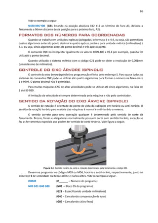 86
Vide o exemplo a seguir.
N470 X96 Y00 (G91 Estando na posição absoluta X12 Y12 ao término do furo A1, desloca a
ferramenta a 96mm distante desta posição para o próximo furo, A2).
FORMATOS DOS NÚMEROS PARA COORDENADAS
Quando se trabalha em unidades inglesas (polegadas) o formato é ± 4.4, ou seja, são permitidos
quatro algarismos antes do ponto decimal e quatro após o ponto e para unidade métrica (milímetros) ±
5.3, ou seja, cinco algarismos antes do ponto decimal e três após o ponto.
O comando CNC irá interpretar igualmente os valores X009.400 e X9.4 por exemplo, quando for
utilizado o ponto decimal.
Quando utilizado o sistema métrico com o código G21 pode-se obter a resolução de 0,001mm
(um milésimo de milímetro).
CONTROLE DO EIXO ÁRVORE (SPINDLE)
O controle do eixo árvore (spindle) na programação é feito pelo endereço S. Para quase todos os
sistemas de comandos CNC pode-se utilizar até quatro algarismos para formar o número na faixa entre
1 e 9999. O ponto decimal não é permitido.
Para muitas máquinas CNC de altas velocidades pode-se utilizar até cinco algarismos, na faixa de
1 até 99 999.
A limitação da velocidade é sempre determinada pela máquina e não pelo controlador.
SENTIDO DA ROTAÇÃO DO EIXO ÁRVORE (SPINDLE)
O sentido de rotação é orientado do ponto de vista do cabeçote em horário ou anti-horário. O
sentido de rotação horário para maioria das máquinas é normal e anti-horário o reverso.
O sentido correto para uma operação qualquer é determinado pelo sentido de corte da
ferramenta. Brocas, fresas e alargadores normalmente possuem corte com sentido horário, exceção se
faz as ferramentas especiais que podem ter sentido de corte reverso. Vide figura a seguir.
Figura 3.4: Sentido horário de corte e rotação determinado pela ferramenta e código M3.
Devem-se programar os códigos M03 ou M04, horário e anti-horário, respectivamente, junto ao
endereço S de velocidade ou depois deste e nunca antes. Vide o exemplo a seguir.
O0049 (O______ – Número do programa)
N05 G21 G40 G80 (N05 – Bloco 05 do programa)
(G21 – Especificando unidade milímetros)
(G40 – Cancelando compensação de raio)
(G80 – Cancelando ciclos fixos)
 