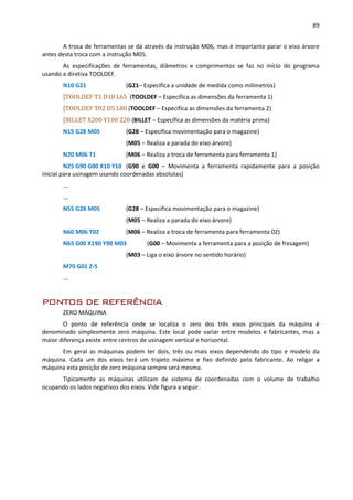 89
A troca de ferramentas se dá através da instrução M06, mas é importante parar o eixo árvore
antes desta troca com a instrução M05.
As especificações de ferramentas, diâmetros e comprimentos se faz no início do programa
usando a diretiva TOOLDEF.
N10 G21 (G21– Especifica a unidade de medida como milímetros)
[TOOLDEF T1 D10 L65 (TOOLDEF – Especifica as dimensões da ferramenta 1)
[TOOLDEF T02 D5 L80 (TOOLDEF – Especifica as dimensões da ferramenta 2)
[BILLET X200 Y100 Z20 (BILLET – Especifica as dimensões da matéria prima)
N15 G28 M05 (G28 – Especifica movimentação para o magazine)
(M05 – Realiza a parada do eixo árvore)
N20 M06 T1 (M06 – Realiza a troca de ferramenta para ferramenta 1)
N25 G90 G00 X10 Y10 (G90 e G00 – Movimenta a ferramenta rapidamente para a posição
inicial para usinagem usando coordenadas absolutas)
...
...
N55 G28 M05 (G28 – Especifica movimentação para o magazine)
(M05 – Realiza a parada do eixo árvore)
N60 M06 T02 (M06 – Realiza a troca de ferramenta para ferramenta 02)
N65 G00 X190 Y90 M03 (G00 – Movimenta a ferramenta para a posição de fresagem)
(M03 – Liga o eixo árvore no sentido horário)
M70 G01 Z-5
...
PONTOS DE REFERÊNCIA
ZERO MÁQUINA
O ponto de referência onde se localiza o zero dos três eixos principais da máquina é
denominado simplesmente zero máquina. Este local pode variar entre modelos e fabricantes, mas a
maior diferença existe entre centros de usinagem vertical e horizontal.
Em geral as máquinas podem ter dois, três ou mais eixos dependendo do tipo e modelo da
máquina. Cada um dos eixos terá um trajeto máximo e fixo definido pelo fabricante. Ao religar a
máquina esta posição de zero máquina sempre será mesma.
Tipicamente as máquinas utilizam de sistema de coordenadas com o volume de trabalho
ocupando os lados negativos dos eixos. Vide figura a seguir.
 