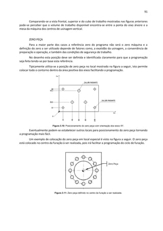 91
Comparando-se a vista frontal, superior e do cubo de trabalho mostradas nas figuras anteriores
pode-se perceber que o volume de trabalho disponível encontra-se entre a ponta do eixo árvore e a
mesa da máquina dos centros de usinagem vertical.
ZERO PEÇA
Para a maior parte dos casos a referência zero do programa não será o zero máquina e a
definição do zero a ser utilizado depende de fatores como, a exatidão da usinagem, a conveniência de
preparação e operação, e também das condições de segurança de trabalho.
No desenho esta posição deve ser definida e identificada claramente para que a programação
seja feita tendo-se por base esta referência.
Tipicamente utiliza-se a posição de zero peça no local mostrado na figura a seguir, isto permite
colocar todo o contorno dentro da área positiva dos eixos facilitando a programação.
Figura 3.10: Posicionamento do zero peça com orientação dos eixos XY.
Eventualmente podem-se estabelecer outros locais para posicionamento do zero peça tornando
a programação mais fácil.
Um exemplo de colocação do zero peça em local especial é visto na figura a seguir. O zero peça
está colocado no centro da furação à ser realizada, pois irá facilitar a programação do ciclo de furação.
Figura 3.11: Zero peça definido no centro da furação a ser realizada.
Zero Peça
 