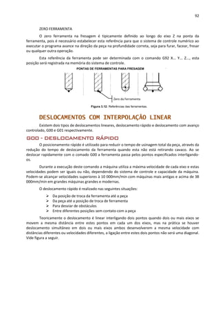92
ZERO FERRAMENTA
O zero ferramenta na fresagem é tipicamente definido ao longo do eixo Z na ponta da
ferramenta, pois é necessário estabelecer esta referência para que o sistema de controle numérico ao
executar o programa avance na direção da peça na profundidade correta, seja para furar, facear, fresar
ou qualquer outra operação.
Esta referência da ferramenta pode ser determinada com o comando G92 X... Y... Z..., esta
posição será registrada na memória do sistema de controle.
Figura 3.12: Referências das ferramentas.
DESLOCAMENTOS COM INTERPOLAÇÃO LINEAR
Existem dois tipos de deslocamentos lineares, deslocamento rápido e deslocamento com avanço
controlado, G00 e G01 respectivamente.
G00 - DESLOCAMENTO RÁPIDO
O posicionamento rápido é utilizado para reduzir o tempo de usinagem total da peça, através da
redução do tempo de deslocamento da ferramenta quando esta não está retirando cavaco. Ao se
deslocar rapidamente com o comado G00 a ferramenta passa pelos pontos especificados interligando-
os.
Durante a execução deste comando a máquina utiliza a máxima velocidade de cada eixo e estas
velocidades podem ser iguais ou não, dependendo do sistema de controle e capacidade da máquina.
Podem-se alcançar velocidades superiores à 10 000mm/min com máquinas mais antigas e acima de 38
000mm/min em grandes máquinas grandes e modernas.
O deslocamento rápido é realizado nas seguintes situações:
 Da posição de troca da ferramenta até a peça
 Da peça até a posição de troca de ferramenta
 Para desviar de obstáculos
 Entre diferentes posições sem contato com a peça
Teoricamente o deslocamento é linear interligando dois pontos quando dois ou mais eixos se
movem a mesma distância entre estes pontos em cada um dos eixos, mas na prática se houver
deslocamento simultâneo em dois ou mais eixos ambos desenvolverem a mesma velocidade com
distâncias diferentes ou velocidades diferentes, a ligação entre estes dois pontos não será uma diagonal.
Vide figura a seguir.
PONTAS DE FERRAMENTAS PARA FRESAGEM
Zero da Ferramenta
 