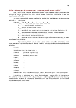 99
G84 - Ciclo de Roscamento com macho à direita (SF)
Com a instrução G84 é possível realizar o roscamento à direita de furos com machos. Este ciclo é
baseado na rotação normal do eixo árvore quando M03 é especificado. Obviamente só deve ser
executado após a furação.
Ao atingir a profundidade especificada o sentido de rotação se inverte e o macho sai do furo até
a posição R___ especificada.
Sintaxe: N___ G84 X___ Y____ Z____ R____ P____ K____ F___.
X___ Y___ - coordenadas do primeiro furo.
Z___ - posição de profundidade da rosca.
R___ - posição de retorno da ferramenta fora da peça. (coordenadas absolutas em Z).
P___ - tempo de parada no fundo antes do retorno ao nível R, em milissegundos.
K___ - quantidade de repetições. (Opcional).
F___ - passo da rosca à realizar. (Substitui qualquer valor anterior de avanço, se já foi
especificado anteriormente).
Após roscar o primeiro furo, os outros furos podem ser executados, contanto que estes
sejam executados com o mesmo macho, tenham a mesma profundidade e suas coordenadas sejam
absolutas.
Exemplo:
N45 G99 G84 X30 Y15 Z-15 R3 P1000 F1.5
N46 X100 (posição do segundo furo)
N47 X170 (posição do terceiro furo)
N48 Y50 “ ”
N49 X100 “ “
N50 X30 “ “
N51 Y85 “ “
N52 X100 “ “
N53 X170 “ “
N54 G28 M30 (move o macho para posição de troca, desliga a máquina e finaliza o programa)
A ferramenta irá se deslocar para o ponto cuja coordenada é (X30, Y15) fará o roscamento no
furo existente e retornará ao nível R e depois irá para a próxima posição de roscamento. E assim,
sucessivamente em todas as coordenadas especificadas até que outro comando G o substitua na
programação, ou seja, usado o G80.
 