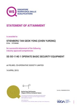 at POLWEL CO-OPERATIVE SOCIETY LIMITED
is awarded to
14 APRIL 2015
for successful attainment of the following
industry approved competencies
SE-SO-114E-1 OPERATE BASIC SECURITY EQUIPMENT
STIENBERG TAN GEOK YONG (CHEN YURONG)
S7234046IID No:
STATEMENT OF ATTAINMENT
Singapore Workforce Development Agency
150000000182160
www.wda.gov.sg
The training and assessment of the abovementioned student
are accredited in accordance with the Singapore Workforce
Skills Qualification System
Ng Cher Pong, Chief Executive
Cert No.
SOA-001
For verification of this certificate, please visit https://e-cert.wda.gov.sg
 