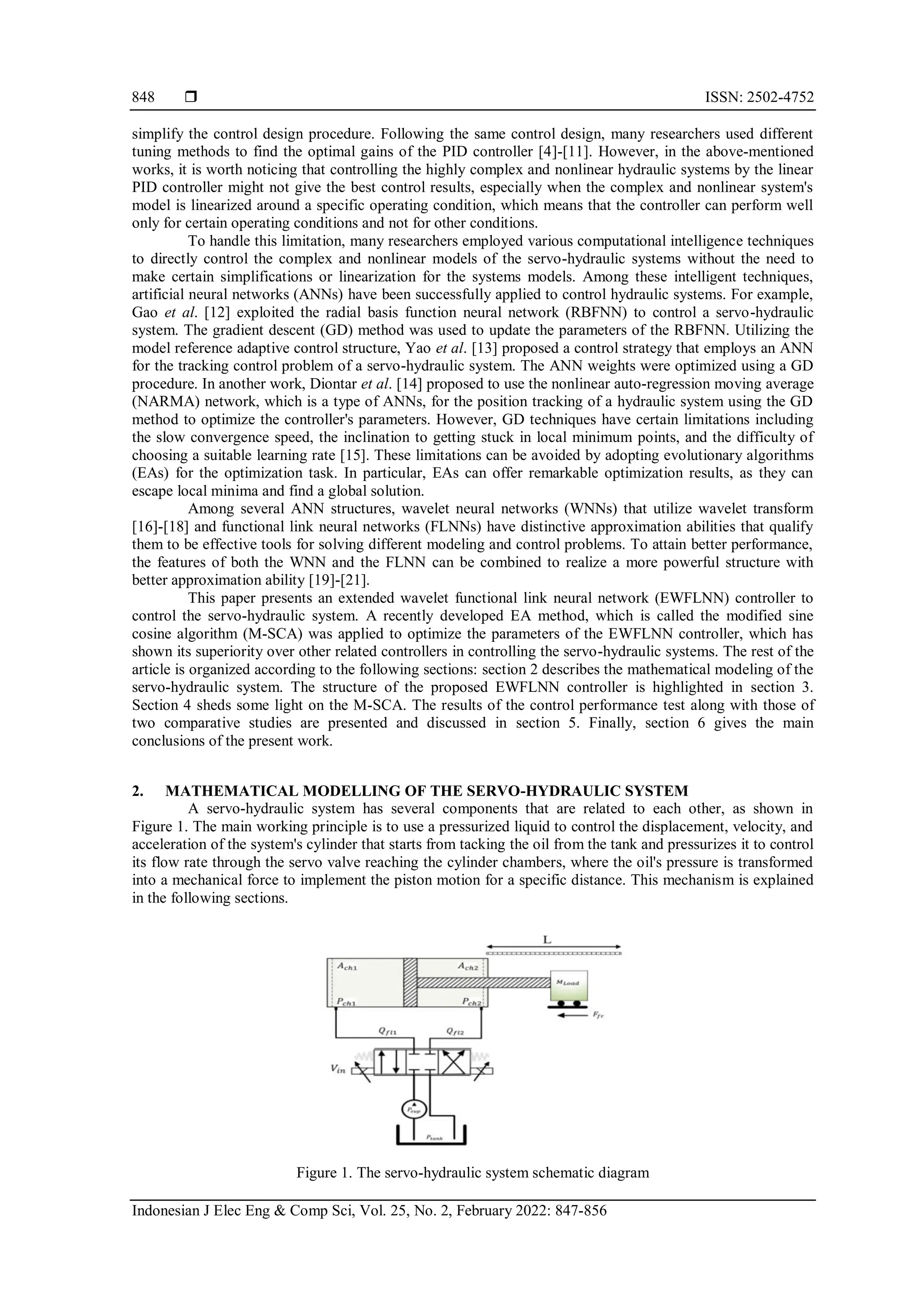  ISSN: 2502-4752 Indonesian J Elec Eng & Comp Sci, Vol. 25, No. 2, February 2022: 847-856 848 simplify the control design procedure. Following the same control design, many researchers used different tuning methods to find the optimal gains of the PID controller [4]-[11]. However, in the above-mentioned works, it is worth noticing that controlling the highly complex and nonlinear hydraulic systems by the linear PID controller might not give the best control results, especially when the complex and nonlinear system's model is linearized around a specific operating condition, which means that the controller can perform well only for certain operating conditions and not for other conditions. To handle this limitation, many researchers employed various computational intelligence techniques to directly control the complex and nonlinear models of the servo-hydraulic systems without the need to make certain simplifications or linearization for the systems models. Among these intelligent techniques, artificial neural networks (ANNs) have been successfully applied to control hydraulic systems. For example, Gao et al. [12] exploited the radial basis function neural network (RBFNN) to control a servo-hydraulic system. The gradient descent (GD) method was used to update the parameters of the RBFNN. Utilizing the model reference adaptive control structure, Yao et al. [13] proposed a control strategy that employs an ANN for the tracking control problem of a servo-hydraulic system. The ANN weights were optimized using a GD procedure. In another work, Diontar et al. [14] proposed to use the nonlinear auto-regression moving average (NARMA) network, which is a type of ANNs, for the position tracking of a hydraulic system using the GD method to optimize the controller's parameters. However, GD techniques have certain limitations including the slow convergence speed, the inclination to getting stuck in local minimum points, and the difficulty of choosing a suitable learning rate [15]. These limitations can be avoided by adopting evolutionary algorithms (EAs) for the optimization task. In particular, EAs can offer remarkable optimization results, as they can escape local minima and find a global solution. Among several ANN structures, wavelet neural networks (WNNs) that utilize wavelet transform [16]-[18] and functional link neural networks (FLNNs) have distinctive approximation abilities that qualify them to be effective tools for solving different modeling and control problems. To attain better performance, the features of both the WNN and the FLNN can be combined to realize a more powerful structure with better approximation ability [19]-[21]. This paper presents an extended wavelet functional link neural network (EWFLNN) controller to control the servo-hydraulic system. A recently developed EA method, which is called the modified sine cosine algorithm (M-SCA) was applied to optimize the parameters of the EWFLNN controller, which has shown its superiority over other related controllers in controlling the servo-hydraulic systems. The rest of the article is organized according to the following sections: section 2 describes the mathematical modeling of the servo-hydraulic system. The structure of the proposed EWFLNN controller is highlighted in section 3. Section 4 sheds some light on the M-SCA. The results of the control performance test along with those of two comparative studies are presented and discussed in section 5. Finally, section 6 gives the main conclusions of the present work. 2. MATHEMATICAL MODELLING OF THE SERVO-HYDRAULIC SYSTEM A servo-hydraulic system has several components that are related to each other, as shown in Figure 1. The main working principle is to use a pressurized liquid to control the displacement, velocity, and acceleration of the system's cylinder that starts from tacking the oil from the tank and pressurizes it to control its flow rate through the servo valve reaching the cylinder chambers, where the oil's pressure is transformed into a mechanical force to implement the piston motion for a specific distance. This mechanism is explained in the following sections. Figure 1. The servo-hydraulic system schematic diagram 