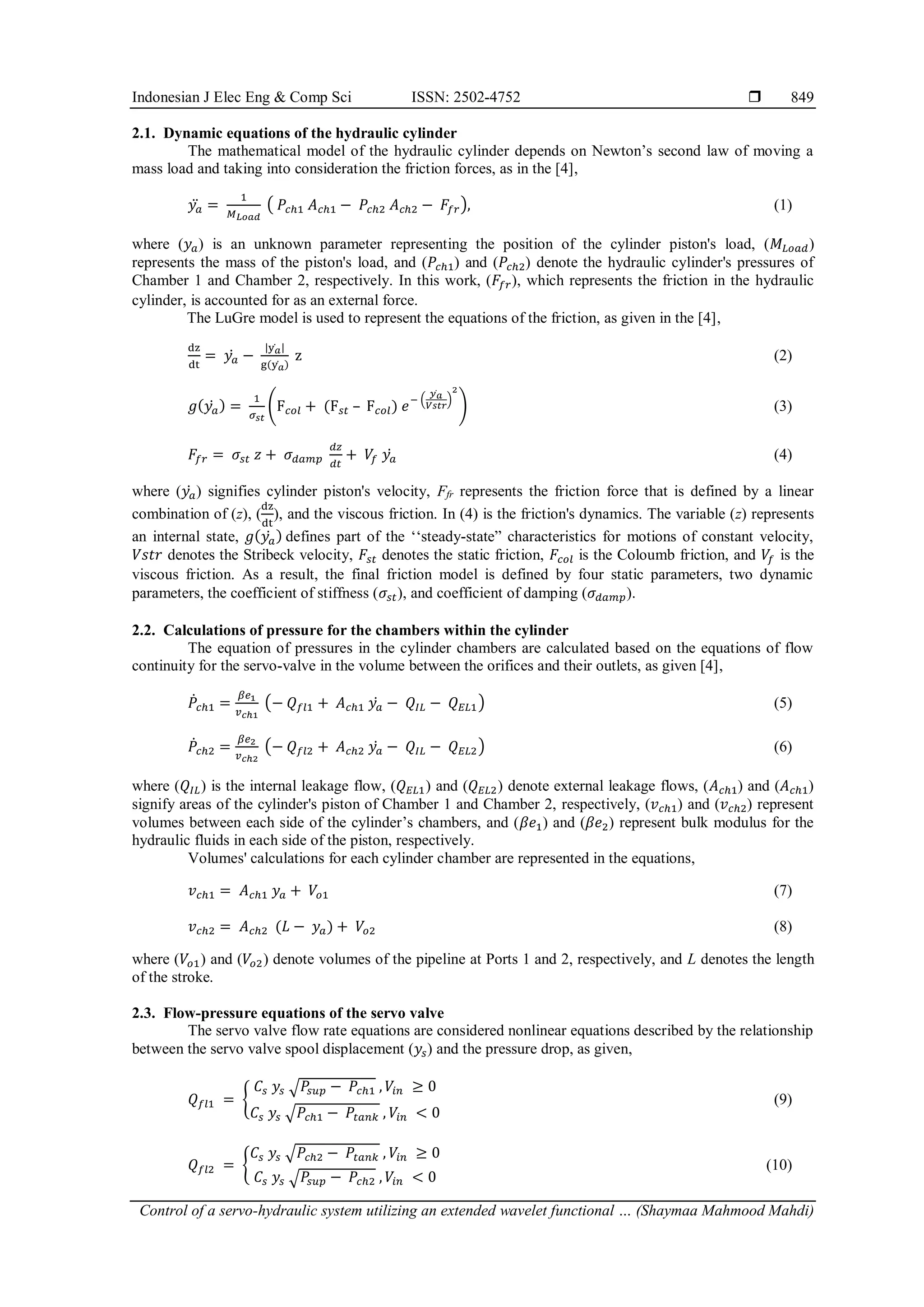 Indonesian J Elec Eng & Comp Sci ISSN: 2502-4752  Control of a servo-hydraulic system utilizing an extended wavelet functional … (Shaymaa Mahmood Mahdi) 849 2.1. Dynamic equations of the hydraulic cylinder The mathematical model of the hydraulic cylinder depends on Newton’s second law of moving a mass load and taking into consideration the friction forces, as in the [4], 𝑦𝑎 ̈ = 1 𝑀𝐿𝑜𝑎𝑑 ( 𝑃𝑐ℎ1 𝐴𝑐ℎ1 − 𝑃𝑐ℎ2 𝐴𝑐ℎ2 − 𝐹𝑓𝑟), (1) where (𝑦𝑎) is an unknown parameter representing the position of the cylinder piston's load, (𝑀𝐿𝑜𝑎𝑑) represents the mass of the piston's load, and (𝑃𝑐ℎ1) and (𝑃𝑐ℎ2) denote the hydraulic cylinder's pressures of Chamber 1 and Chamber 2, respectively. In this work, (𝐹𝑓𝑟), which represents the friction in the hydraulic cylinder, is accounted for as an external force. The LuGre model is used to represent the equations of the friction, as given in the [4], dz dt = 𝑦𝑎 ̇ − |y𝑎 ̇ | g(y𝑎 ̇ ) z (2) 𝑔(𝑦𝑎 ̇ ) = 1 𝜎𝑠𝑡 (F𝑐𝑜𝑙 + (F𝑠𝑡 – F𝑐𝑜𝑙) 𝑒 − ( 𝑦𝑎 ̇ 𝑉𝑠𝑡𝑟 ) 2 ) (3) 𝐹𝑓𝑟 = 𝜎𝑠𝑡 𝑧 + 𝜎𝑑𝑎𝑚𝑝 𝑑𝑧 𝑑𝑡 + 𝑉 𝑓 𝑦𝑎 ̇ (4) where (𝑦𝑎 ̇ ) signifies cylinder piston's velocity, Ffr represents the friction force that is defined by a linear combination of (z), ( dz dt ), and the viscous friction. In (4) is the friction's dynamics. The variable (z) represents an internal state, 𝑔(𝑦𝑎 ̇ ) defines part of the ‘‘steady-state” characteristics for motions of constant velocity, 𝑉𝑠𝑡𝑟 denotes the Stribeck velocity, 𝐹𝑠𝑡 denotes the static friction, 𝐹𝑐𝑜𝑙 is the Coloumb friction, and 𝑉 𝑓 is the viscous friction. As a result, the final friction model is defined by four static parameters, two dynamic parameters, the coefficient of stiffness (𝜎𝑠𝑡), and coefficient of damping (𝜎𝑑𝑎𝑚𝑝). 2.2. Calculations of pressure for the chambers within the cylinder The equation of pressures in the cylinder chambers are calculated based on the equations of flow continuity for the servo-valve in the volume between the orifices and their outlets, as given [4], 𝑃̇𝑐ℎ1 = 𝛽𝑒1 𝑣𝑐ℎ1 (− 𝑄𝑓𝑙1 + 𝐴𝑐ℎ1 𝑦𝑎 ̇ − 𝑄𝐼𝐿 − 𝑄𝐸𝐿1) (5) 𝑃̇𝑐ℎ2 = 𝛽𝑒2 𝑣𝑐ℎ2 (− 𝑄𝑓𝑙2 + 𝐴𝑐ℎ2 𝑦𝑎 ̇ − 𝑄𝐼𝐿 − 𝑄𝐸𝐿2) (6) where (𝑄𝐼𝐿) is the internal leakage flow, (𝑄𝐸𝐿1) and (𝑄𝐸𝐿2) denote external leakage flows, (𝐴𝑐ℎ1) and (𝐴𝑐ℎ1) signify areas of the cylinder's piston of Chamber 1 and Chamber 2, respectively, (𝑣𝑐ℎ1) and (𝑣𝑐ℎ2) represent volumes between each side of the cylinder’s chambers, and (𝛽𝑒1) and (𝛽𝑒2) represent bulk modulus for the hydraulic fluids in each side of the piston, respectively. Volumes' calculations for each cylinder chamber are represented in the equations, 𝑣𝑐ℎ1 = 𝐴𝑐ℎ1 𝑦𝑎 + 𝑉𝑜1 (7) 𝑣𝑐ℎ2 = 𝐴𝑐ℎ2 (𝐿 − 𝑦𝑎) + 𝑉𝑜2 (8) where (𝑉𝑜1) and (𝑉𝑜2) denote volumes of the pipeline at Ports 1 and 2, respectively, and L denotes the length of the stroke. 2.3. Flow-pressure equations of the servo valve The servo valve flow rate equations are considered nonlinear equations described by the relationship between the servo valve spool displacement (𝑦𝑠) and the pressure drop, as given, 𝑄𝑓𝑙1 = { 𝐶𝑠 𝑦𝑠 √𝑃 𝑠𝑢𝑝 − 𝑃𝑐ℎ1 , 𝑉𝑖𝑛 ≥ 0 𝐶𝑠 𝑦𝑠 √𝑃𝑐ℎ1 − 𝑃𝑡𝑎𝑛𝑘 , 𝑉𝑖𝑛 < 0 (9) 𝑄𝑓𝑙2 = { 𝐶𝑠 𝑦𝑠 √𝑃𝑐ℎ2 − 𝑃𝑡𝑎𝑛𝑘 , 𝑉𝑖𝑛 ≥ 0 𝐶𝑠 𝑦𝑠 √𝑃 𝑠𝑢𝑝 − 𝑃𝑐ℎ2 , 𝑉𝑖𝑛 < 0 (10) 