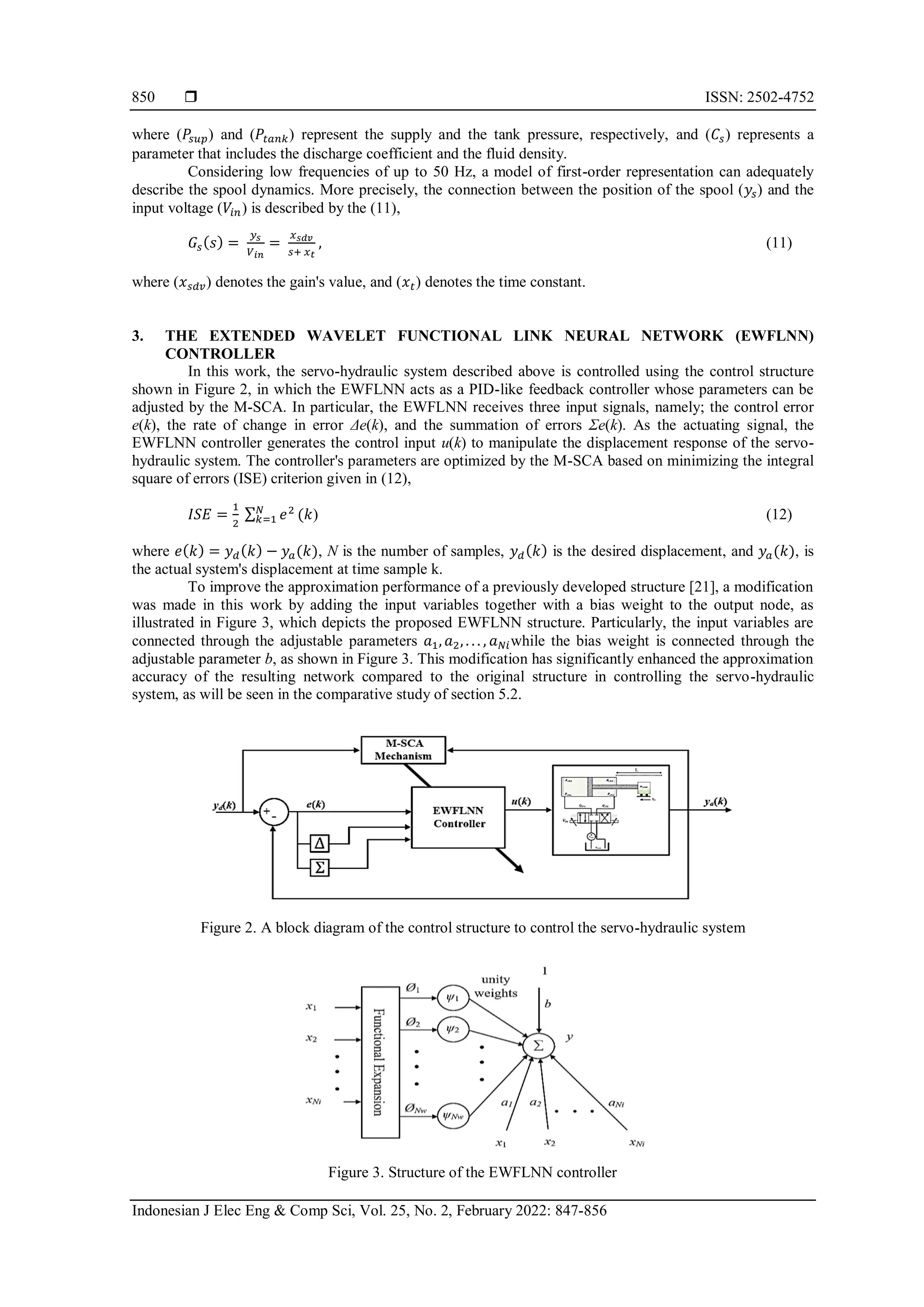  ISSN: 2502-4752 Indonesian J Elec Eng & Comp Sci, Vol. 25, No. 2, February 2022: 847-856 850 where (𝑃𝑠𝑢𝑝) and (𝑃𝑡𝑎𝑛𝑘) represent the supply and the tank pressure, respectively, and (𝐶𝑠) represents a parameter that includes the discharge coefficient and the fluid density. Considering low frequencies of up to 50 Hz, a model of first-order representation can adequately describe the spool dynamics. More precisely, the connection between the position of the spool (𝑦𝑠) and the input voltage (𝑉𝑖𝑛) is described by the (11), 𝐺𝑠(𝑠) = 𝑦𝑠 𝑉𝑖𝑛 = 𝑥𝑠𝑑𝑣 𝑠+ 𝑥𝑡 , (11) where (𝑥𝑠𝑑𝑣) denotes the gain's value, and (𝑥𝑡) denotes the time constant. 3. THE EXTENDED WAVELET FUNCTIONAL LINK NEURAL NETWORK (EWFLNN) CONTROLLER In this work, the servo-hydraulic system described above is controlled using the control structure shown in Figure 2, in which the EWFLNN acts as a PID-like feedback controller whose parameters can be adjusted by the M-SCA. In particular, the EWFLNN receives three input signals, namely; the control error e(k), the rate of change in error Δe(k), and the summation of errors Σe(k). As the actuating signal, the EWFLNN controller generates the control input u(k) to manipulate the displacement response of the servo- hydraulic system. The controller's parameters are optimized by the M-SCA based on minimizing the integral square of errors (ISE) criterion given in (12), 𝐼𝑆𝐸 = 1 2 ∑ 𝑒2 𝑁 𝑘=1 (𝑘) (12) where 𝑒(𝑘) = 𝑦𝑑(𝑘) − 𝑦𝑎(𝑘), N is the number of samples, 𝑦𝑑(𝑘) is the desired displacement, and 𝑦𝑎(𝑘), is the actual system's displacement at time sample k. To improve the approximation performance of a previously developed structure [21], a modification was made in this work by adding the input variables together with a bias weight to the output node, as illustrated in Figure 3, which depicts the proposed EWFLNN structure. Particularly, the input variables are connected through the adjustable parameters 𝑎1, 𝑎2, . . . , 𝑎𝑁𝑖while the bias weight is connected through the adjustable parameter b, as shown in Figure 3. This modification has significantly enhanced the approximation accuracy of the resulting network compared to the original structure in controlling the servo-hydraulic system, as will be seen in the comparative study of section 5.2. Figure 2. A block diagram of the control structure to control the servo-hydraulic system Figure 3. Structure of the EWFLNN controller 