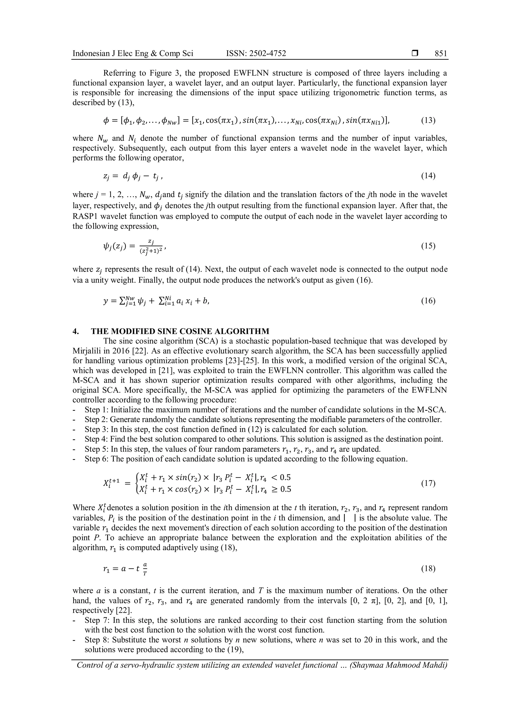 Indonesian J Elec Eng & Comp Sci ISSN: 2502-4752  Control of a servo-hydraulic system utilizing an extended wavelet functional … (Shaymaa Mahmood Mahdi) 851 Referring to Figure 3, the proposed EWFLNN structure is composed of three layers including a functional expansion layer, a wavelet layer, and an output layer. Particularly, the functional expansion layer is responsible for increasing the dimensions of the input space utilizing trigonometric function terms, as described by (13), 𝜙 = [𝜙1, 𝜙2, . . . , 𝜙𝑁𝑤] = [𝑥1, cos(𝜋𝑥1), 𝑠𝑖𝑛(𝜋𝑥1), . . . , 𝑥𝑁𝑖, cos(𝜋𝑥𝑁𝑖) , 𝑠𝑖𝑛(𝜋𝑥𝑁𝑖1)], (13) where 𝑁𝑤 and 𝑁𝑖 denote the number of functional expansion terms and the number of input variables, respectively. Subsequently, each output from this layer enters a wavelet node in the wavelet layer, which performs the following operator, 𝑧𝑗 = 𝑑𝑗 𝜙𝑗 − 𝑡𝑗 , (14) where j = 1, 2, …, 𝑁𝑤, 𝑑𝑗and 𝑡𝑗 signify the dilation and the translation factors of the jth node in the wavelet layer, respectively, and 𝜙𝑗 denotes the jth output resulting from the functional expansion layer. After that, the RASP1 wavelet function was employed to compute the output of each node in the wavelet layer according to the following expression, 𝜓𝑗(𝑧𝑗) = 𝑧𝑗 (𝑧𝑗 2+1)2 , (15) where 𝑧𝑗 represents the result of (14). Next, the output of each wavelet node is connected to the output node via a unity weight. Finally, the output node produces the network's output as given (16). 𝑦 = ∑ 𝜓𝑗 𝑁𝑤 𝑗=1 + ∑ 𝑎𝑖 𝑥𝑖 + 𝑏 𝑁𝑖 𝑖=1 , (16) 4. THE MODIFIED SINE COSINE ALGORITHM The sine cosine algorithm (SCA) is a stochastic population-based technique that was developed by Mirjalili in 2016 [22]. As an effective evolutionary search algorithm, the SCA has been successfully applied for handling various optimization problems [23]-[25]. In this work, a modified version of the original SCA, which was developed in [21], was exploited to train the EWFLNN controller. This algorithm was called the M-SCA and it has shown superior optimization results compared with other algorithms, including the original SCA. More specifically, the M-SCA was applied for optimizing the parameters of the EWFLNN controller according to the following procedure: - Step 1: Initialize the maximum number of iterations and the number of candidate solutions in the M-SCA. - Step 2: Generate randomly the candidate solutions representing the modifiable parameters of the controller. - Step 3: In this step, the cost function defined in (12) is calculated for each solution. - Step 4: Find the best solution compared to other solutions. This solution is assigned as the destination point. - Step 5: In this step, the values of four random parameters 𝑟1, 𝑟2, 𝑟3, and 𝑟4 are updated. - Step 6: The position of each candidate solution is updated according to the following equation. 𝑋𝑖 𝑡+1 = { 𝑋𝑖 𝑡 + 𝑟1 × 𝑠𝑖𝑛(𝑟2) × |𝑟3 𝑃𝑖 𝑡 − 𝑋𝑖 𝑡|, 𝑟4 < 0.5 𝑋𝑖 𝑡 + 𝑟1 × 𝑐𝑜𝑠(𝑟2) × |𝑟3 𝑃𝑖 𝑡 − 𝑋𝑖 𝑡|, 𝑟4 ≥ 0.5 (17) Where 𝑋𝑖 𝑡 denotes a solution position in the ith dimension at the t th iteration, 𝑟2, 𝑟3, and 𝑟4 represent random variables, 𝑃𝑖 is the position of the destination point in the i th dimension, and | | is the absolute value. The variable 𝑟1 decides the next movement's direction of each solution according to the position of the destination point P. To achieve an appropriate balance between the exploration and the exploitation abilities of the algorithm, 𝑟1 is computed adaptively using (18), 𝑟1 = 𝑎 − 𝑡 𝑎 𝑇 (18) where a is a constant, t is the current iteration, and T is the maximum number of iterations. On the other hand, the values of 𝑟2, 𝑟3, and 𝑟4 are generated randomly from the intervals [0, 2 π], [0, 2], and [0, 1], respectively [22]. - Step 7: In this step, the solutions are ranked according to their cost function starting from the solution with the best cost function to the solution with the worst cost function. - Step 8: Substitute the worst n solutions by n new solutions, where n was set to 20 in this work, and the solutions were produced according to the (19), 