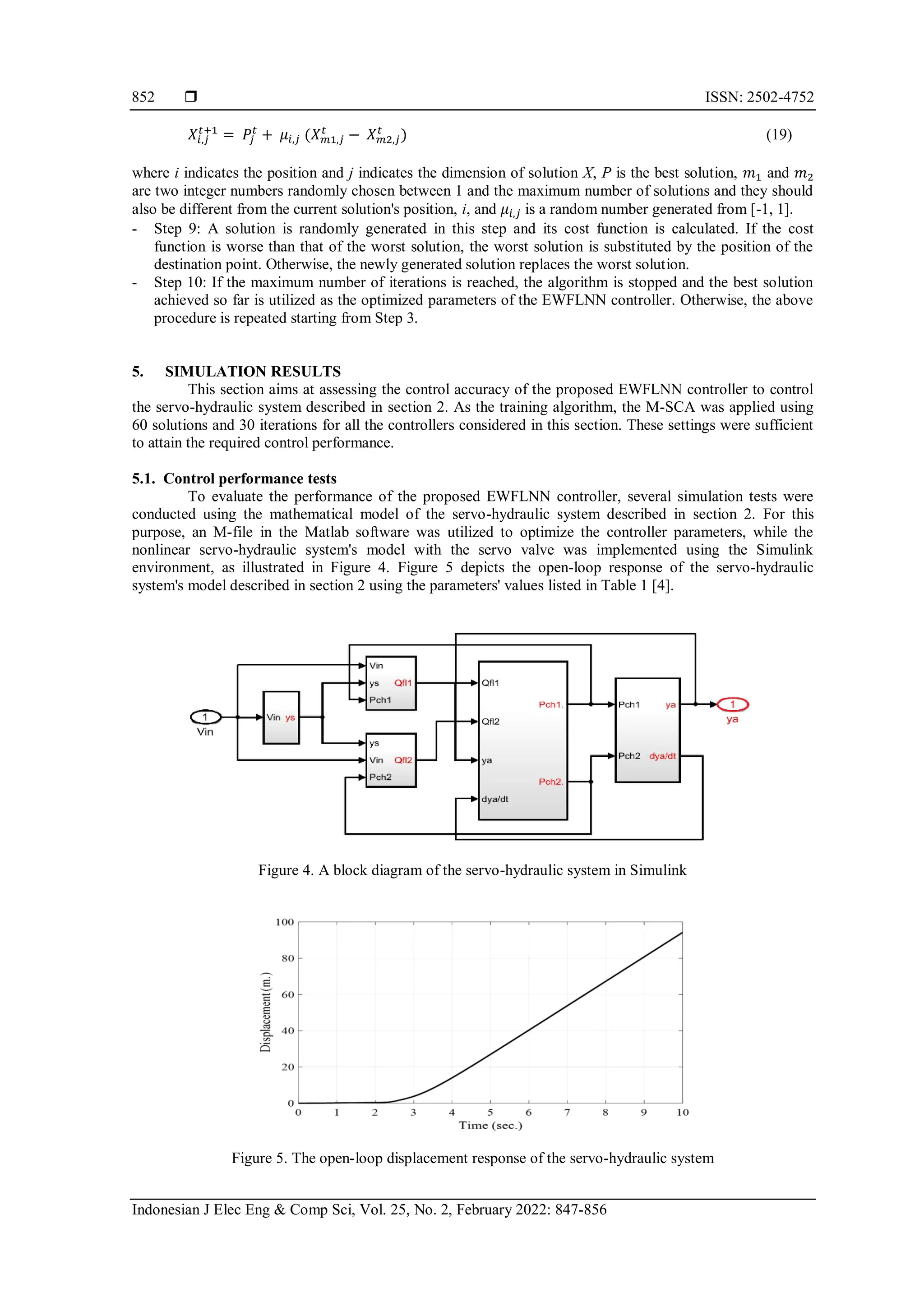  ISSN: 2502-4752 Indonesian J Elec Eng & Comp Sci, Vol. 25, No. 2, February 2022: 847-856 852 𝑋𝑖,𝑗 𝑡+1 = 𝑃𝑗 𝑡 + 𝜇𝑖,𝑗 (𝑋𝑚1,𝑗 𝑡 − 𝑋𝑚2,𝑗 𝑡 ) (19) where i indicates the position and j indicates the dimension of solution X, P is the best solution, 𝑚1 and 𝑚2 are two integer numbers randomly chosen between 1 and the maximum number of solutions and they should also be different from the current solution's position, i, and 𝜇𝑖,𝑗 is a random number generated from [-1, 1]. - Step 9: A solution is randomly generated in this step and its cost function is calculated. If the cost function is worse than that of the worst solution, the worst solution is substituted by the position of the destination point. Otherwise, the newly generated solution replaces the worst solution. - Step 10: If the maximum number of iterations is reached, the algorithm is stopped and the best solution achieved so far is utilized as the optimized parameters of the EWFLNN controller. Otherwise, the above procedure is repeated starting from Step 3. 5. SIMULATION RESULTS This section aims at assessing the control accuracy of the proposed EWFLNN controller to control the servo-hydraulic system described in section 2. As the training algorithm, the M-SCA was applied using 60 solutions and 30 iterations for all the controllers considered in this section. These settings were sufficient to attain the required control performance. 5.1. Control performance tests To evaluate the performance of the proposed EWFLNN controller, several simulation tests were conducted using the mathematical model of the servo-hydraulic system described in section 2. For this purpose, an M-file in the Matlab software was utilized to optimize the controller parameters, while the nonlinear servo-hydraulic system's model with the servo valve was implemented using the Simulink environment, as illustrated in Figure 4. Figure 5 depicts the open-loop response of the servo-hydraulic system's model described in section 2 using the parameters' values listed in Table 1 [4]. Figure 4. A block diagram of the servo-hydraulic system in Simulink Figure 5. The open-loop displacement response of the servo-hydraulic system 