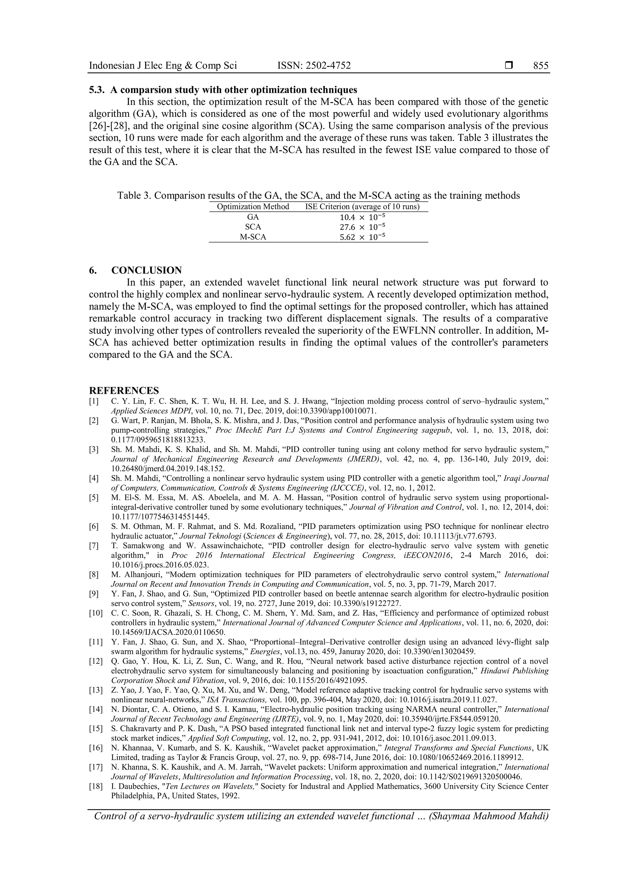 Indonesian J Elec Eng & Comp Sci ISSN: 2502-4752  Control of a servo-hydraulic system utilizing an extended wavelet functional … (Shaymaa Mahmood Mahdi) 855 5.3. A comparsion study with other optimization techniques In this section, the optimization result of the M-SCA has been compared with those of the genetic algorithm (GA), which is considered as one of the most powerful and widely used evolutionary algorithms [26]-[28], and the original sine cosine algorithm (SCA). Using the same comparison analysis of the previous section, 10 runs were made for each algorithm and the average of these runs was taken. Table 3 illustrates the result of this test, where it is clear that the M-SCA has resulted in the fewest ISE value compared to those of the GA and the SCA. Table 3. Comparison results of the GA, the SCA, and the M-SCA acting as the training methods Optimization Method ISE Criterion (average of 10 runs) GA 10.4 × 10−5 SCA 27.6 × 10−5 M-SCA 5.62 × 10−5 6. CONCLUSION In this paper, an extended wavelet functional link neural network structure was put forward to control the highly complex and nonlinear servo-hydraulic system. A recently developed optimization method, namely the M-SCA, was employed to find the optimal settings for the proposed controller, which has attained remarkable control accuracy in tracking two different displacement signals. The results of a comparative study involving other types of controllers revealed the superiority of the EWFLNN controller. In addition, M- SCA has achieved better optimization results in finding the optimal values of the controller's parameters compared to the GA and the SCA. REFERENCES [1] C. Y. Lin, F. C. Shen, K. T. Wu, H. H. Lee, and S. J. Hwang, “Injection molding process control of servo–hydraulic system,” Applied Sciences MDPI, vol. 10, no. 71, Dec. 2019, doi:10.3390/app10010071. [2] G. Wart, P. Ranjan, M. Bhola, S. K. Mishra, and J. Das, “Position control and performance analysis of hydraulic system using two pump-controlling strategies,” Proc IMechE Part I:J Systems and Control Engineering sagepub, vol. 1, no. 13, 2018, doi: 0.1177/0959651818813233. [3] Sh. M. Mahdi, K. S. Khalid, and Sh. M. Mahdi, “PID controller tuning using ant colony method for servo hydraulic system,” Journal of Mechanical Engineering Research and Developments (JMERD), vol. 42, no. 4, pp. 136-140, July 2019, doi: 10.26480/jmerd.04.2019.148.152. [4] Sh. M. Mahdi, “Controlling a nonlinear servo hydraulic system using PID controller with a genetic algorithm tool,” Iraqi Journal of Computers, Communication, Controls & Systems Engineering (IJCCCE), vol. 12, no. 1, 2012. [5] M. El-S. M. Essa, M. AS. Aboelela, and M. A. M. Hassan, “Position control of hydraulic servo system using proportional- integral-derivative controller tuned by some evolutionary techniques,” Journal of Vibration and Control, vol. 1, no. 12, 2014, doi: 10.1177/1077546314551445. [6] S. M. Othman, M. F. Rahmat, and S. Md. Rozaliand, “PID parameters optimization using PSO technique for nonlinear electro hydraulic actuator,” Journal Teknologi (Sciences & Engineering), vol. 77, no. 28, 2015, doi: 10.11113/jt.v77.6793. [7] T. Samakwong and W. Assawinchaichote, “PID controller design for electro-hydraulic servo valve system with genetic algorithm," in Proc 2016 International Electrical Engineering Congress, iEECON2016, 2-4 March 2016, doi: 10.1016/j.procs.2016.05.023. [8] M. Alhanjouri, “Modern optimization techniques for PID parameters of electrohydraulic servo control system,” International Journal on Recent and Innovation Trends in Computing and Communication, vol. 5, no. 3, pp. 71-79, March 2017. [9] Y. Fan, J. Shao, and G. Sun, “Optimized PID controller based on beetle antennae search algorithm for electro-hydraulic position servo control system,” Sensors, vol. 19, no. 2727, June 2019, doi: 10.3390/s19122727. [10] C. C. Soon, R. Ghazali, S. H. Chong, C. M. Shern, Y. Md. Sam, and Z. Has, “Efficiency and performance of optimized robust controllers in hydraulic system,” International Journal of Advanced Computer Science and Applications, vol. 11, no. 6, 2020, doi: 10.14569/IJACSA.2020.0110650. [11] Y. Fan, J. Shao, G. Sun, and X. Shao, “Proportional–Integral–Derivative controller design using an advanced lévy-flight salp swarm algorithm for hydraulic systems,” Energies, vol.13, no. 459, Januray 2020, doi: 10.3390/en13020459. [12] Q. Gao, Y. Hou, K. Li, Z. Sun, C. Wang, and R. Hou, “Neural network based active disturbance rejection control of a novel electrohydraulic servo system for simultaneously balancing and positioning by isoactuation configuration,” Hindawi Publishing Corporation Shock and Vibration, vol. 9, 2016, doi: 10.1155/2016/4921095. [13] Z. Yao, J. Yao, F. Yao, Q. Xu, M. Xu, and W. Deng, “Model reference adaptive tracking control for hydraulic servo systems with nonlinear neural-networks,” ISA Transactions, vol. 100, pp. 396-404, May 2020, doi: 10.1016/j.isatra.2019.11.027. [14] N. Diontar, C. A. Otieno, and S. I. Kamau, “Electro-hydraulic position tracking using NARMA neural controller,” International Journal of Recent Technology and Engineering (IJRTE), vol. 9, no. 1, May 2020, doi: 10.35940/ijrte.F8544.059120. [15] S. Chakravarty and P. K. Dash, “A PSO based integrated functional link net and interval type-2 fuzzy logic system for predicting stock market indices,” Applied Soft Computing, vol. 12, no. 2, pp. 931-941, 2012, doi: 10.1016/j.asoc.2011.09.013. [16] N. Khannaa, V. Kumarb, and S. K. Kaushik, “Wavelet packet approximation,” Integral Transforms and Special Functions, UK Limited, trading as Taylor & Francis Group, vol. 27, no. 9, pp. 698-714, June 2016, doi: 10.1080/10652469.2016.1189912. [17] N. Khanna, S. K. Kaushik, and A. M. Jarrah, “Wavelet packets: Uniform approximation and numerical integration,” International Journal of Wavelets, Multiresolution and Information Processing, vol. 18, no. 2, 2020, doi: 10.1142/S0219691320500046. [18] I. Daubechies, "Ten Lectures on Wavelets," Society for Industral and Applied Mathematics, 3600 University City Science Center Philadelphia, PA, United States, 1992. 