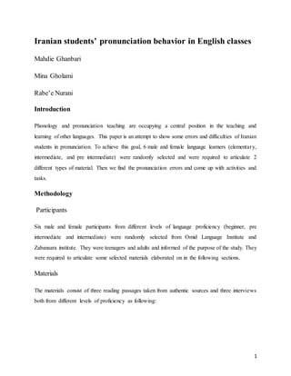 1
Iranian students’ pronunciation behavior in English classes
Mahdie Ghanbari
Mina Gholami
Rabe’e Nurani
Introduction
Phonology and pronunciation teaching are occupying a central position in the teaching and
learning of other languages. This paper is an attempt to show some errors and difficulties of Iranian
students in pronunciation. To achieve this goal, 6 male and female language learners (elementary,
intermediate, and pre intermediate) were randomly selected and were required to articulate 2
different types of material. Then we find the pronunciation errors and come up with activities and
tasks.
Methodology
Participants
Six male and female participants from different levels of language proficiency (beginner, pre
intermediate and intermediate) were randomly selected from Omid Language Institute and
Zabansara institute. They were teenagers and adults and informed of the purpose of the study. They
were required to articulate some selected materials elaborated on in the following sections.
Materials
The materials consist of three reading passages taken from authentic sources and three interviews
both from different levels of proficiency as following:
 
