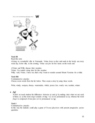 15
Task III
Read this texts
«Living in a wonderful villa in Venezuela, Vivian loves to dive and wade in the lovely sea every
week day. In her villa, in the evening, Vivian can jive for five hours on the week-end.
«Vivian and Willy discuss their vacation.
Vivian: I've waited a long time for this vacation
Willy: well, Vivian, I have too, that's why I want to wander around Mount Vesuvius for a while.
Task IIII
Communicative practice
Choose seven words from the list below. Then create a story by using these words.
Write, windy, weapon, always, watermelon, which, power, low, watch, war, weather, winner
 /ŋ/
At first we teach student the differences between /ŋ/ and /g/ by making clear when we use each
of them. i.e. as the word singer consists of sing + er, so it is pronounced as /ŋ/, whereas the word
finger is composed of one part, so it is pronounced as /ŋg/.
Task I
Communicative practice
In this way the students could play a game of Twenty Questions with present progressive yes/no
questions.
 