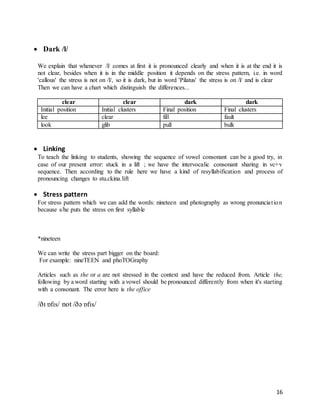 16
 Dark /l/
We explain that whenever /l/ comes at first it is pronounced clearly and when it is at the end it is
not clear, besides when it is in the middle position it depends on the stress pattern, i.e. in word
'callous' the stress is not on /l/, so it is dark, but in word 'Pilatus' the stress is on /l/ and is clear
Then we can have a chart which distinguish the differences...
clear clear dark dark
Initial position Initial clusters Final position Final clusters
lee clear fill fault
look glib pull bulk
 Linking
To teach the linking to students, showing the sequence of vowel consonant can be a good try, in
case of our present error: stuck in a lift ; we have the intervocalic consonant sharing in vc+v
sequence. Then according to the rule here we have a kind of resyllabification and process of
pronouncing changes to stu.ckina.lift
 Stress pattern
For stress pattern which we can add the words: nineteen and photography as wrong pronunciation
because s/he puts the stress on first syllable
*nineteen
We can write the stress part bigger on the board:
For example: nineTEEN and phoTOGraphy
Articles such as the or a are not stressed in the context and have the reduced from. Article the,
following by a word starting with a vowel should be pronounced differently from when it's starting
with a consonant. The error here is the office
/ðɪ ɒfɪs/ not /ðə ɒfɪs/
 