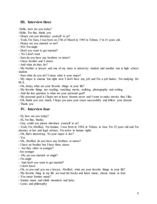 5
III. Interview three
-Hello, how are you today?
-Hello, I'm fine, thank you
- Honey can you introduce yourself to us?
- Yeah, I'm Sara, I was born on 27th of March in 1985 in Tehran, I 'm 31 years old.
- Honey are you married or not?
- NO, I'm single
- Don't you want to get married?
- No I don't want
- Sara do you have any brothers or sisters?
- I have brother and 2 sisters
- And what do they do?
- My brother is lawyer and one of my sister is university student and another one is high school
student.
- Sara what do you do? I mean what is your major?
- My major is cinema but right now I don't have any job and I'm a job hunter, I'm studying for
M.A.
- Ok, honey what are your favorite things in your life?
- My favorite things are: reading, watching movie, walking, photography and writing.
- And the last question is what are your personal goal?
- My personal goal is I hope not to leave dreams never and I want to make movies that I like
- Ok, thank you very much, I hope you pass your exam successfully and follow your dreams
- Thank you
IV. Interview four
- Hi, how are you today?
- Hi, I'm fine, thanks
- Guy, could you please introduce yourself to us?
- Yeah, I'm Abolfazl, I'm Iranian, I was born in 1984, in Tehran, in Iran, I'm 32 years old and I'm
attorney at law and legal adviser, I'm active in human rights
- Ok, that's interesting. So your major is law?
- Yes
- Ok, Abolfazl do you have any brothers or sisters?
- I have no brother but I have three sisters
- Are they older or younger?
-Are younger
- Ok, are you married or single?
- I'm single
- And don't you want to get married?
- I don't know
- Ok, so you said you are a lawyer, Abolfazl, what are your favorite things in your life?
- My favorite thing in my life are read the books and listen music, classic music in Iran
- You mean Iranian music?
- Iranian music and climb mountain and lyrics
- Lyrics and philosophy
 