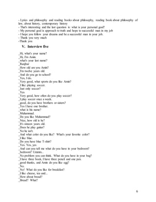 6
- Lyrics and philosophy and reading books about philosophy, reading book about philosophy of
law, about history, contemporary history
- That's interesting and the last question is: what is your personal goal?
- My personal goal is approach to truth and hope to successful man in my job
- I hope you follow your dreams and be a successful man in your job.
- Thank you very much
-Thank you
V. Interview five
_Hi, what's your name?
_Hi, I'm Amin.
_what's your last name?
_Ranjbar
_How old are you Amin?
_I'm twelve years old.
_And do you go to school?
_Yes, I do.
_Very good, what sports do you like Amin?
_I like playing soccer.
_Just only soccer?
_Yes
_Very good, how often do you play soccer?
_I play soccer once a week.
_good, do you have brothers or sisters?
_Yes I have one brother.
_what is his name?
_Muhammad.
_Do you like Muhammad?
_Nice, how old is he?
_It's sixteen years old.
_Does he play guitar?
_No he isn't.
_And what color do you like? What's your favorite color?
_I like blue.
_Do you have blue T-shirt?
_Yes. Yes, yes
_And can you tell me what do you have in your bedroom?
_bedroom? Ummm...
_No problem you can think. What do you have in your bag?
_I have three book, I have three pencil and one pen.
_good thanks, and Amin do you like egg?
_No.
_No! What do you like for breakfast?
_I like cheese, tea and...
_How about bread?
_Bread? What?
 