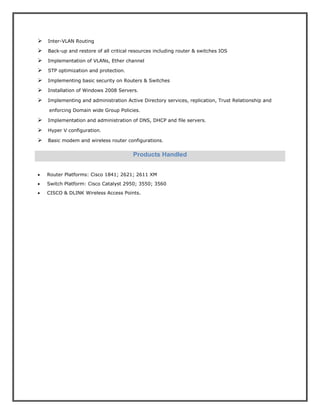 Inter-VLAN Routing
Back-up and restore of all critical resources including router & switches IOS
Implementation of VLANs, Ether channel
STP optimization and protection.
Implementing basic security on Routers & Switches
Installation of Windows 2008 Servers.
Implementing and administration Active Directory services, replication, Trust Relationship and
enforcing Domain wide Group Policies.
Implementation and administration of DNS, DHCP and file servers.
Hyper V configuration.
Basic modem and wireless router configurations.
 Router Platforms: Cisco 1841; 2621; 2611 XM
 Switch Platform: Cisco Catalyst 2950; 3550; 3560
 CISCO & DLINK Wireless Access Points.
Products Handled
 