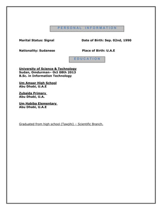 P E R S O N A L I N F O R M A T I O N
Marital Status: Signal Date of Birth: Sep. 02nd, 1990
Nationality: Sudanese Place of Birth: U.A.E
E D U C A T I O N
University of Science & Technology
Sudan, Omdurman– Oct 08th 2013
B.Sc. in Information Technology
Um Amaar High School
Abu Dhabi, U.A.E
Zubaida Primary
Abu Dhabi, U.A.
Um Habiba Elementary
Abu Dhabi, U.A.E
Graduated from high school (Tawjihi) – Scientific Branch.
 