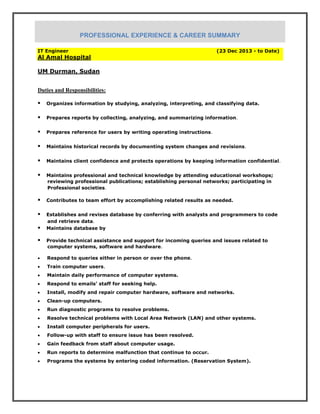 IT Engineer (23 Dec 2013 - to Date)
Al Amal Hospital
UM Durman, Sudan
Duties and Responsibilities:
Organizes information by studying, analyzing, interpreting, and classifying data.
Prepares reports by collecting, analyzing, and summarizing information.
Prepares reference for users by writing operating instructions.
Maintains historical records by documenting system changes and revisions.
Maintains client confidence and protects operations by keeping information confidential.
Maintains professional and technical knowledge by attending educational workshops;
reviewing professional publications; establishing personal networks; participating in
Professional societies.
Contributes to team effort by accomplishing related results as needed.
Establishes and revises database by conferring with analysts and programmers to code
and retrieve data.
Maintains database by
Provide technical assistance and support for incoming queries and issues related to
computer systems, software and hardware.
 Respond to queries either in person or over the phone.
 Train computer users.
 Maintain daily performance of computer systems.
 Respond to emails’ staff for seeking help.
 Install, modify and repair computer hardware, software and networks.
 Clean-up computers.
 Run diagnostic programs to resolve problems.
 Resolve technical problems with Local Area Network (LAN) and other systems.
 Install computer peripherals for users.
 Follow-up with staff to ensure issue has been resolved.
 Gain feedback from staff about computer usage.
 Run reports to determine malfunction that continue to occur.
 Programs the systems by entering coded information. (Reservation System).
PROFESSIONAL EXPERIENCE & CAREER SUMMARY
 