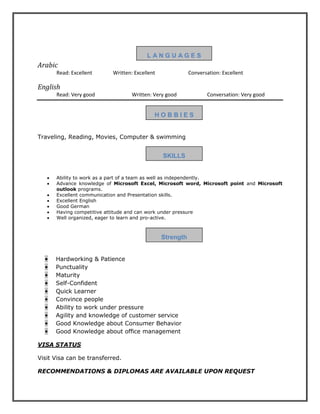 L A N G U A G E S
Arabic
Read: Excellent Written: Excellent Conversation: Excellent
English
Read: Very good Written: Very good Conversation: Very good
H O B B I E S
Traveling, Reading, Movies, Computer & swimming
SKILLS
 Ability to work as a part of a team as well as independently.
 Advance knowledge of Microsoft Excel, Microsoft word, Microsoft point and Microsoft
outlook programs.
 Excellent communication and Presentation skills.
 Excellent English
 Good German
 Having competitive attitude and can work under pressure
 Well organized, eager to learn and pro-active.
Strength
• Hardworking & Patience
• Punctuality
• Maturity
• Self-Confident
• Quick Learner
• Convince people
• Ability to work under pressure
• Agility and knowledge of customer service
• Good Knowledge about Consumer Behavior
• Good Knowledge about office management
VISA STATUS
Visit Visa can be transferred.
RECOMMENDATIONS & DIPLOMAS ARE AVAILABLE UPON REQUEST
 