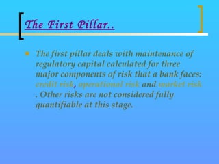 The First Pillar.. <ul><li>The first pillar deals with maintenance of regulatory capital calculated for three major compon...